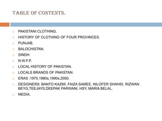 TABLE OF CONTENTS.PAKISTANI CLOTHING.HISTORY OF CLOTHING OF FOUR PROVINCES.PUNJAB.BALOCHISTAN.SINDH.N.W.F.P.LOCAL HISTORY OF PAKISTAN.LOCALS BRANDS OF PAKISTAN.ERAS :1970,1980s,1990s,2000.DESIGNERS: BANTO KAZMI, FAIZA SAMEE, NILOFER SHAHID, RIZWAN BEYG,TEEJAYS,DEEPAK PARWANI, HSY, MARIA BELAL.MEDIA.