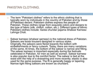 PAKISTAN CLOTHING.The term "Pakistani clothes" refers to the ethnic clothing that is typically worn by individuals in the country of Pakistan and by those of Pakistani decent. Pakistani clothes express the people of Pakistan. These clothes range from exquisite colors and designs to the type of fabric (silk, chiffon, cotton, etc.). Different types of ethnic Pakistani clothes include: Saree churidar pajama Shalwar Kameez Lehnga Choli.Salwar kameez (shalwar qameez) is the national dress of Pakistan. Salwars are loose trousers designed in various styles. Originally, the salwars were flared towards the bottom with embellishments or fancy cutwork. Today, there are many variations of the same. At times, the bottom of the salwar is narrow and fitting. The salwar kameez is important especially during the festivals celebrated in Pakistan, for men as well as women. Salwar kameez is also popular due to the comfort factor. The salwar is tied at the waist with the help of a drawstring and more recently; elastic is also used for the same purpose. The fit is generally baggy or tapering. Narrow tight fitting salwars are known as churidars.