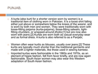 PUNJAB.A kurta (also kurti for a shorter version worn by women) is a traditional item of clothing worn in Pakistan. It is a loose shirt falling either just above or somewhere below the knees of the wearer, and is worn by both men and women. They were traditionally worn with loose-fitting paijama (kurta-paijama), loose-fitting salwars, tight-fitting churidars, or wrapped-around dhotis;[1] but are now also worn with jeans.[2] Kurtas are worn both as casual everyday wear and as formal dress. A kurta is also referred to as a Panjabi, Women often wear kurtis as blouses, usually over jeans.[2] These kurtis are typically much shorter than the traditional garments and made with a lighter materials, like those used in sewing kameez.Imported kurtas were fashionable in the 1960s and 1970s, as an element of hippie fashion, fell from favor briefly, and are now again fashionable. South Asian women may also wear this Western adaptation of South Asian fashion.