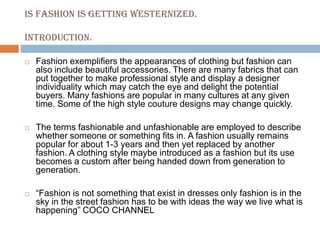 IS FASHION IS GETTING WESTERNIZED.INTRODUCTION.Fashion exemplifiers the appearances of clothing but fashion can also include beautiful accessories. There are many fabrics that can put together to make professional style and display a designer individuality which may catch the eye and delight the potential buyers. Many fashions are popular in many cultures at any given time. Some of the high style couture designs may change quickly.The terms fashionable and unfashionable are employed to describe whether someone or something fits in. A fashion usually remains popular for about 1-3 years and then yet replaced by another fashion. A clothing style maybe introduced as a fashion but its use becomes a custom after being handed down from generation to generation.“Fashion is not something that exist in dresses only fashion is in the sky in the street fashion has to be with ideas the way we live what is happening” COCO CHANNEL