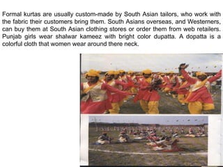 Formal kurtas are usually custom-made by South Asian tailors, who work with the fabric their customers bring them. South Asians overseas, and Westerners, can buy them at South Asian clothing stores or order them from web retailers. Punjab girls wear shalwar kameez with bright color dupatta. A dopatta is a colorful cloth that women wear around there neck.