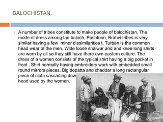 BALOCHISTAN.A number of tribes constitute to make people of balochistan. The mode of dress among the baloch, Pashtoon, Brahvi tribes is very similar having a few  minor dissimilarities t. Turban is the common head wear of the men. Wide loose shalwar and and knee long shirts are worn by all so they still have there own eastern culture. The dress of a women consists of the typical shirt having a big pocket in front . Shirt normally having embroidery work with embedded small round mirrors pieces. Big dopatta and chaddar a long rectangular piece of cloth cascading down the shoulders and used to cover head used by the women.