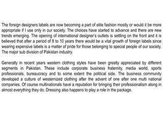 The foreign designers labels are now becoming a part of elite fashion mostly or would it be more appropriate if I use only in our society. The choices have started to advance and there are new trends emerging. The opening of international designer’s outlets is settling on the front and it is believed that after a period of 8 to 10 years there would be a vital growth of foreign labels since wearing expensive labels is a matter of pride for those belonging to special people of our society. The major sub division of Pakistan industry.Generally in recent years western clothing styles have been greatly appreciated by different segments in Pakistan. These include corporate business fraternity, media world, sports professionals, bureaucracy and to some extent the political side. The business community developed a culture of westernized clothing after the advent of one after one multi national companies. Of course multinationals have a reputation for bringing their professionalism along in almost everything they do. Dressing also happens to play a role in the package.