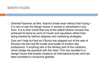 BANTO KAZMI. Oriental Fashions as Mrs. Kazmi's bridal wear without their trying – it is rare to see the design house in shoots or advertised in any form. It is to their credit that one of the oldest fashion houses has achieved its fame by word of mouth and reputation rather than being backed by fashion degrees and marketing strategies.One can’t help but feel as if Bunto has stepped out of the sets of Devdas into the real life hustle and bustle of modern day professions. If anything she is the fantasy part of the creations, which bridge the practical with the ideal. This has resulted in a design house that boasts creations at international levels and has been exhibited in museums globally