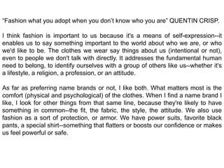 “Fashion what you adopt when you don’t know who you are” QUENTIN CRISP.I think fashion is important to us because it's a means of self-expression--it enables us to say something important to the world about who we are, or who we'd like to be. The clothes we wear say things about us (intentional or not), even to people we don't talk with directly. It addresses the fundamental human need to belong, to identify ourselves with a group of others like us--whether it's a lifestyle, a religion, a profession, or an attitude.As far as preferring name brands or not, I like both. What matters most is the comfort (physical and psychological) of the clothes. When I find a name brand I like, I look for other things from that same line, because they're likely to have something in common--the fit, the fabric, the style, the attitude. We also use fashion as a sort of protection, or armor. We have power suits, favorite black pants, a special shirt--something that flatters or boosts our confidence or makes us feel powerful or safe.