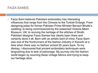 FAIZA SAMEE.Faiza Sami believes Pakistani embroidery has interesting influences that range from the Chinese to the Turkish Enlarge. From designing jodas for former Pakistan Prime Minister Benazir Bhutto’s wedding; to being commissioned by the esteemed Victoria Albert Museum, UK; to reviving the heritage of the stitches of Sindh; Pakistani designer Faiza Samee has clearly been there and certainly done it all. Born with an artistic bent of mind, Faiza Sami was one of the frontrunners of the fashion industry in Karachi at a time when there was no fashion school 25 years back. To my dismay, I discovered that ancient embroidery techniques were languishing due to lack of patronage. My journey into the fashion world began by sourcing these vintage fabrics and trying to keep our heritage alive.