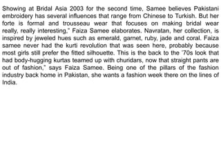 Showing at Bridal Asia 2003 for the second time, Samee believes Pakistani embroidery has several influences that range from Chinese to Turkish. But her forte is formal and trousseau wear that focuses on making bridal wear really, really interesting,” Faiza Samee elaborates. Navratan, her collection, is inspired by jeweled hues such as emerald, garnet, ruby, jade and coral. Faiza samee never had the kurti revolution that was seen here, probably because most girls still prefer the fitted silhouette. This is the back to the ’70s look that had body-hugging kurtas teamed up with churidars, now that straight pants are out of fashion,” says Faiza Samee. Being one of the pillars of the fashion industry back home in Pakistan, she wants a fashion week there on the lines of India.