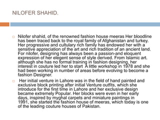 NILOFER SHAHID.Nilofer shahid, of the renowned fashion house meeras Her bloodline has been traced back to the royal family of Afghanistan and turkey. Her progressive and cultulary rich family has endowed her with a sensitive appreciation of the art and rich tradition of an ancient land. For nilofer, designing has always been a passion-and eloquent expression of her elegent sense of style derived. From Islamic art. although she has no formal training in fashion designing, her interest in couture led her to start  A little workshop in 1978 and she had been working in number of areas before evolving to become a fashion Designer. Her initial venture in Lahore was in the field of hand painted and exclusive block printing after initial Venture outfits, which she introduce for the first time in Lahore and her exclusive design became extremely Popular. Her blocks were even in her early days, inspired by myghal carpets and miniature paintings in 1991, she started the fashion house of meeras, which today is one of the leading couture houses of Pakistan.