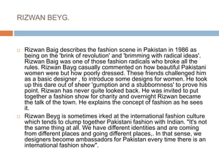 RIZWAN BEYG. Rizwan Baig describes the fashion scene in Pakistan in 1986 as being on the 'brink of revolution' and 'brimming with radical ideas'. Rizwan Baig was one of those fashion radicals who broke all the rules. Rizwan Bayg casually commented on how beautiful Pakistani women were but how poorly dressed. These friends challenged him as a basic designer , to introduce some designs for women. He took up this dare out of sheer 'gumption and a stubbornness' to prove his point. Rizwan has never quite looked back. He was invited to put together a fashion show for charity and overnight Rizwan became the talk of the town. He explains the concept of fashion as he sees it. Rizwan Beyg is sometimes irked at the international fashion culture which tends to clump together Pakistani fashion with Indian. "It's not the same thing at all. We have different identities and are coming from different places and going different places,. In that sense, we designers become ambassadors for Pakistan every time there is an international fashion show". 