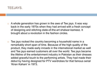 TEEJAYS.A whole generation has grown in the awe of Tee jays. It was way back in the early 1970s when they had arrived with a fresh concept of designing and stitching state-of-the-art shalwar-kameez. It brought about a revolution in the fashion circles. Tee jays rocked the country becoming a household name in a remarkably short span of time. Because of the high quality of the product, they made early inroads in the international market as well and Tee jays earned customers all over the world. Tee jays became the lifeline of the entertainment industry in Pakistan as their dresses added graceful touch to the performing artists. They had made their debut by having designed for PTV wardrobes for that famous serial ‘Kiran Kahani’ in 1973.