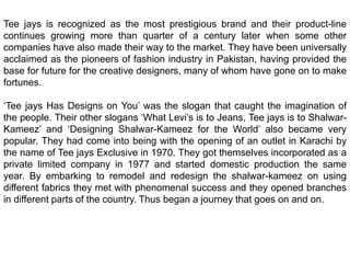 Tee jays is recognized as the most prestigious brand and their product-line continues growing more than quarter of a century later when some other companies have also made their way to the market. They have been universally acclaimed as the pioneers of fashion industry in Pakistan, having provided the base for future for the creative designers, many of whom have gone on to make fortunes.‘Tee jays Has Designs on You’ was the slogan that caught the imagination of the people. Their other slogans ‘What Levi’s is to Jeans, Tee jays is to Shalwar-Kameez’ and ‘Designing Shalwar-Kameez for the World’ also became very popular. They had come into being with the opening of an outlet in Karachi by the name of Tee jays Exclusive in 1970. They got themselves incorporated as a private limited company in 1977 and started domestic production the same year. By embarking to remodel and redesign the shalwar-kameez on using different fabrics they met with phenomenal success and they opened branches in different parts of the country. Thus began a journey that goes on and on.