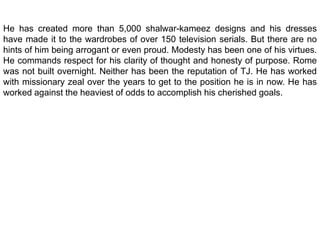 He has created more than 5,000 shalwar-kameez designs and his dresses have made it to the wardrobes of over 150 television serials. But there are no hints of him being arrogant or even proud. Modesty has been one of his virtues. He commands respect for his clarity of thought and honesty of purpose. Rome was not built overnight. Neither has been the reputation of TJ. He has worked with missionary zeal over the years to get to the position he is in now. He has worked against the heaviest of odds to accomplish his cherished goals.