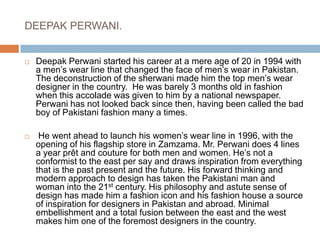 DEEPAK PERWANI.Deepak Perwani started his career at a mere age of 20 in 1994 with a men’s wear line that changed the face of men’s wear in Pakistan. The deconstruction of the sherwani made him the top men’s wear designer in the country.  He was barely 3 months old in fashion when this accolade was given to him by a national newspaper. Perwani has not looked back since then, having been called the bad boy of Pakistani fashion many a times. He went ahead to launch his women’s wear line in 1996, with the opening of his flagship store in Zamzama. Mr. Perwani does 4 lines a year prêt and couture for both men and women. He’s not a conformist to the east per say and draws inspiration from everything that is the past present and the future. His forward thinking and modern approach to design has taken the Pakistani man and woman into the 21st century. His philosophy and astute sense of design has made him a fashion icon and his fashion house a source of inspiration for designers in Pakistan and abroad. Minimal embellishment and a total fusion between the east and the west makes him one of the foremost designers in the country. 