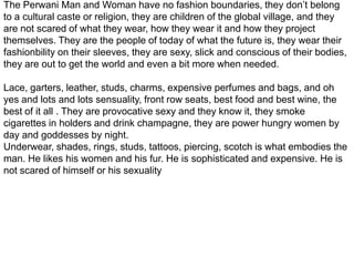 The Perwani Man and Woman have no fashion boundaries, they don’t belong to a cultural caste or religion, they are children of the global village, and they are not scared of what they wear, how they wear it and how they project themselves. They are the people of today of what the future is, they wear their fashionbility on their sleeves, they are sexy, slick and conscious of their bodies, they are out to get the world and even a bit more when needed.Lace, garters, leather, studs, charms, expensive perfumes and bags, and oh yes and lots and lots sensuality, front row seats, best food and best wine, the best of it all . They are provocative sexy and they know it, they smoke cigarettes in holders and drink champagne, they are power hungry women by day and goddesses by night. Underwear, shades, rings, studs, tattoos, piercing, scotch is what embodies the man. He likes his women and his fur. He is sophisticated and expensive. He is not scared of himself or his sexuality