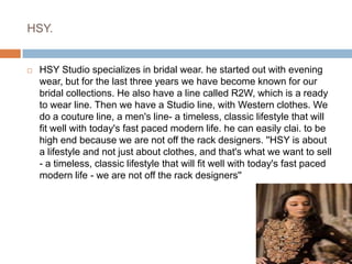 HSY.HSY Studio specializes in bridal wear. he started out with evening wear, but for the last three years we have become known for our bridal collections. He also have a line called R2W, which is a ready to wear line. Then we have a Studio line, with Western clothes. We do a couture line, a men's line- a timeless, classic lifestyle that will fit well with today's fast paced modern life. he can easily clai. to be high end because we are not off the rack designers. ''HSY is about a lifestyle and not just about clothes, and that's what we want to sell - a timeless, classic lifestyle that will fit well with today's fast paced modern life - we are not off the rack designers''