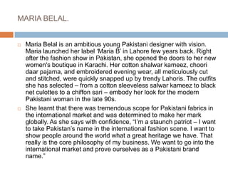 MARIA BELAL.Maria Belal is an ambitious young Pakistani designer with vision. Maria launched her label ‘Maria B’ in Lahore few years back. Right after the fashion show in Pakistan, she opened the doors to her new women's boutique in Karachi. Her cotton shalwar kameez, choori daar pajama, and embroidered evening wear, all meticulously cut and stitched, were quickly snapped up by trendy Lahoris. The outfits she has selected – from a cotton sleeveless salwar kameez to black net culottes to a chiffon sari – embody her look for the modern Pakistani woman in the late 90s.She learnt that there was tremendous scope for Pakistani fabrics in the international market and was determined to make her mark globally. As she says with confidence, “I’m a staunch patriot – I want to take Pakistan’s name in the international fashion scene. I want to show people around the world what a great heritage we have. That really is the core philosophy of my business. We want to go into the international market and prove ourselves as a Pakistani brand name.”