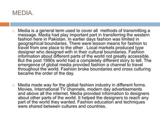 MEDIA.Media is a general term used to cover all  methods of transmitting a message. Media had play important part in transferring the western fashion here in Pakistan. In earlier days fashion was limited in geographical boundaries. There were lesson means for fashion to travel from one place to the other . Local markets produced type designer who designed with in their cultural boundaries. Fashion information about different parts of the world not greatly accessible. But the post 1990s world had a completely different story to tell. The emergence of global media provided fashion a channel to travel throughout the world. Fashion broke boundaries and cross culturing became the order of the day.Media made way for the global fashion industry in different forms. Movies, International TV channels, modern day advertisements  and above all the internet. Media provided information to designers about other parts of the world. It helped the designers to reach any part of the world they wanted. Fashion education and techniques were shared between cultures and countries. 