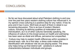 CONCLUSION. So far we have discussed about what Pakistani clothing is and now over the past few years western clothing culture has influenced it. In my opinion cross culturing is a positive step for any nation. It has its pros and it has it cons. We’ll look at each of them in detail in our remaining discussion. This is as true of modern Western culture, including its defining qualities of materialism and individualism, as it is of other cultures Generally speaking, the influence of culture (in this broad sense) on health and well-being has been seen as distal and diffuse, pervasive but unspecified. Culture may help to explain health differences within societies in several ways. role. As a first step, a dress code makes this identification with whatever role we are playing easier. The dress only helps bring out that distinct self.  variations in cultural characteristics between individuals and groups.
