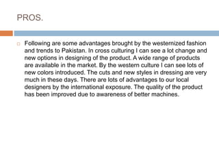 PROS.Following are some advantages brought by the westernized fashion and trends to Pakistan. In cross culturing I can see a lot change and new options in designing of the product. A wide range of products are available in the market. By the western culture I can see lots of new colors introduced. The cuts and new styles in dressing are very much in these days. There are lots of advantages to our local designers by the international exposure. The quality of the product has been improved due to awareness of better machines.