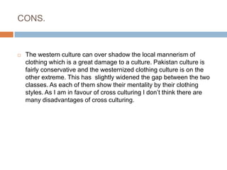CONS. The western culture can over shadow the local mannerism of clothing which is a great damage to a culture. Pakistan culture is fairly conservative and the westernized clothing culture is on the other extreme. This has  slightly widened the gap between the two classes. As each of them show their mentality by their clothing styles. As I am in favour of cross culturing I don’t think there are many disadvantages of cross culturing.