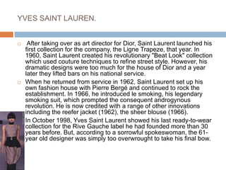 YVES SAINT LAUREN. After taking over as art director for Dior, Saint Laurent launched his first collection for the company, the Ligne Trapeze, that year. In 1960, Saint Laurent created his revolutionary "Beat Look" collection which used couture techniques to refine street style. However, his dramatic designs were too much for the house of Dior and a year later they lifted bars on his national service. When he returned from service in 1962, Saint Laurent set up his own fashion house with Pierre Bergé and continued to rock the establishment. In 1966, he introduced le smoking, his legendary smoking suit, which prompted the consequent androgynous revolution. He is now credited with a range of other innovations including the reefer jacket (1962), the sheer blouse (1966). In October 1998, Yves Saint Laurent showed his last ready-to-wear collection for the Rive Gauche label he had founded more than 30 years before. But, according to a sorrowful spokeswoman, the 61-year old designer was simply too overwrought to take his final bow. 