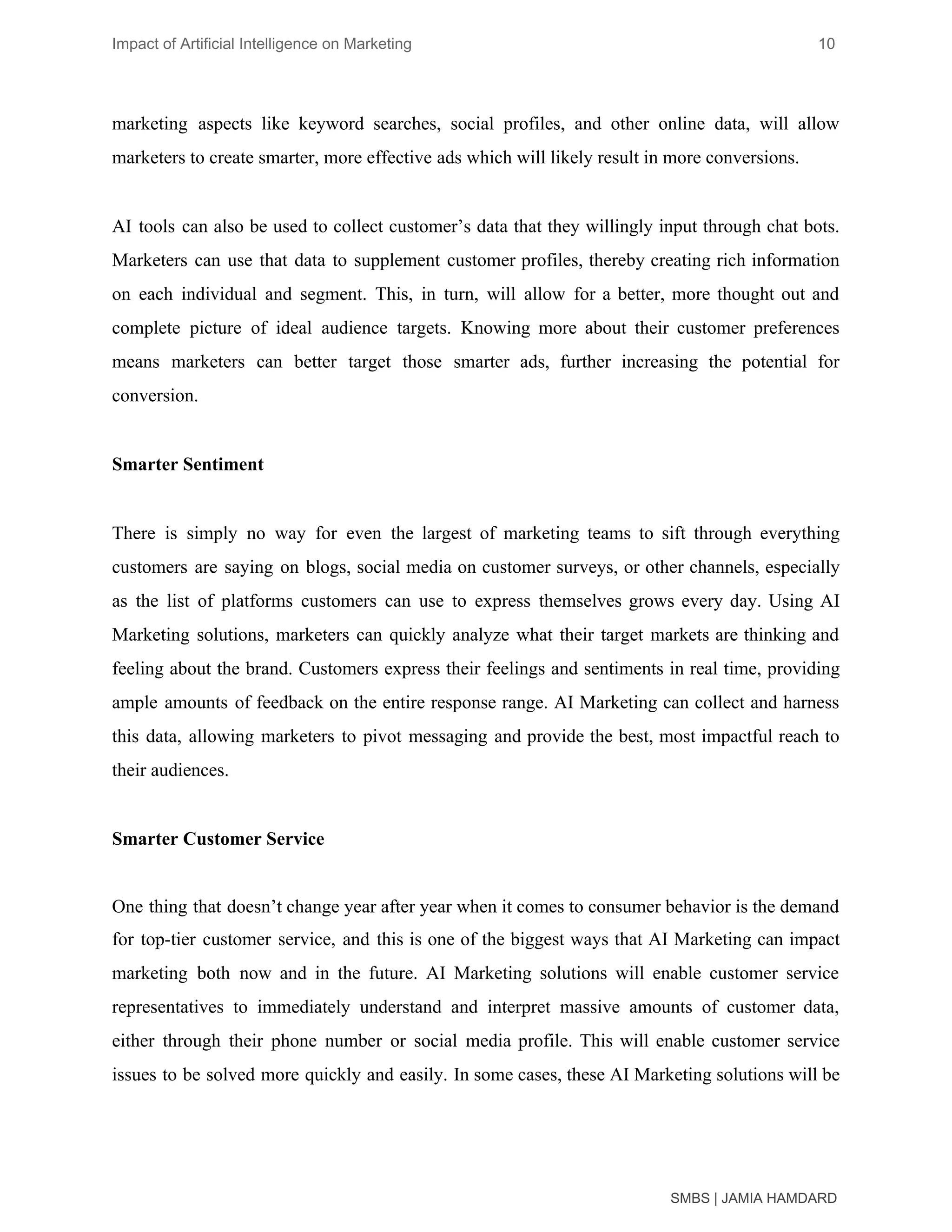 Impact of Artificial Intelligence on Marketing 10
marketing aspects like keyword searches, social profiles, and other online data, will allow
marketers to create smarter, more effective​ ​ads which will likely result in more conversions.
AI tools can also be used to collect customer’s data that they willingly input through chat bots.
Marketers can use that data to supplement customer profiles, thereby creating rich information
on each individual and segment. This, in turn, will allow for a better, more thought out and
complete picture of ideal audience targets. Knowing more about their customer preferences
means marketers can better target those smarter ads, further increasing the potential for
conversion.
Smarter Sentiment
There is simply no way for even the largest of marketing teams to sift through everything
customers are saying on blogs, social media on customer surveys, or other channels, especially
as the list of platforms customers can use to express themselves grows every day. Using AI
Marketing solutions, marketers can quickly analyze what their target markets are thinking and
feeling about the brand. Customers express their feelings and sentiments in real time, providing
ample amounts of feedback on the entire response range. AI Marketing can collect and harness
this data, allowing marketers to pivot messaging and provide the best, most impactful reach to
their audiences.
Smarter Customer Service
One thing that doesn’t change year after year when it comes to consumer behavior is the demand
for top-tier customer service, and this is one of the biggest ways that AI Marketing can impact
marketing both now and in the future. AI Marketing solutions will enable customer service
representatives to immediately understand and interpret massive amounts of ​customer data​,
either through their phone number or social media profile. This will enable customer service
issues to be solved more quickly and easily. In some cases, these AI Marketing solutions will be
SMBS | JAMIA HAMDARD
 