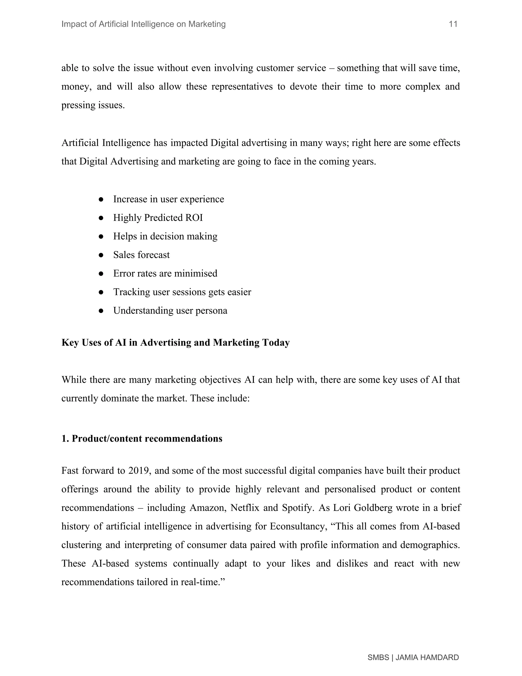 Impact of Artificial Intelligence on Marketing 11
able to solve the issue without even involving customer service – something that will save time,
money, and will also allow these representatives to devote their time to more complex and
pressing issues.
Artificial Intelligence has impacted Digital advertising in many ways; right here are some effects
that Digital Advertising and marketing are going to face in the coming years.
● Increase in user experience
● Highly Predicted ROI
● Helps in decision making
● Sales forecast
● Error rates are minimised
● Tracking user sessions gets easier
● Understanding user persona
Key Uses of AI in Advertising and Marketing Today
While there are many marketing objectives AI can help with, there are some key uses of AI that
currently dominate the market. These include:
1. Product/content recommendations
Fast forward to 2019, and some of the most successful digital companies have built their product
offerings around the ability to provide highly relevant and personalised product or content
recommendations – including Amazon, Netflix and Spotify. As Lori Goldberg wrote in a brief
history of artificial intelligence in advertising for Econsultancy, “This all comes from AI-based
clustering and interpreting of consumer data paired with profile information and demographics.
These AI-based systems continually adapt to your likes and dislikes and react with new
recommendations tailored in real-time.”
SMBS | JAMIA HAMDARD
 