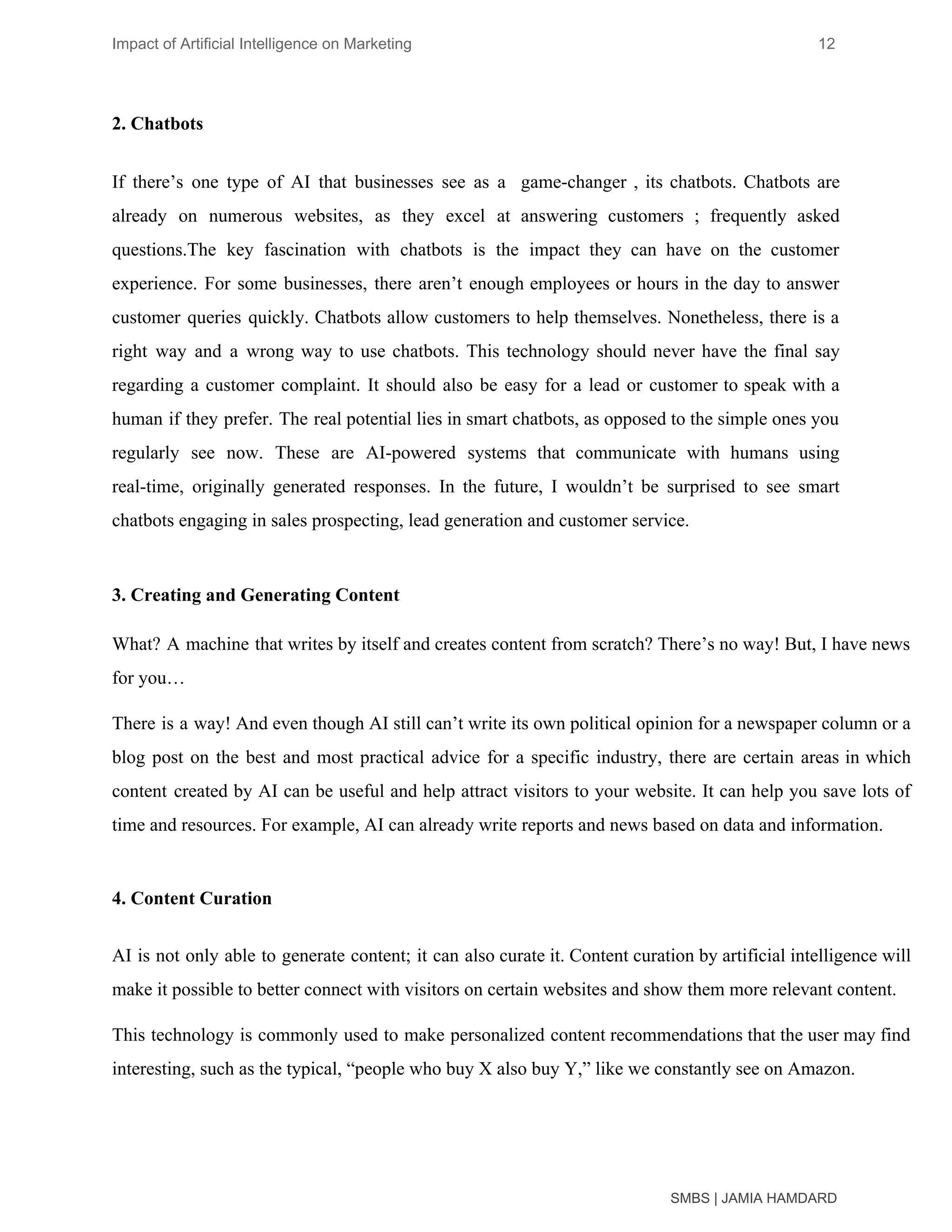 Impact of Artificial Intelligence on Marketing 12
2. Chatbots
If there’s one type of AI that businesses see as a game-changer , its chatbots. Chatbots are
already on numerous websites, as they excel at answering customers ; frequently asked
questions.The key fascination with chatbots is the impact they can have on the customer
experience. For some businesses, there aren’t enough employees or hours in the day to answer
customer queries quickly. Chatbots allow customers to help themselves. Nonetheless, there is a
right way and a wrong way to use chatbots. This technology should never have the final say
regarding a customer complaint. It should also be easy for a lead or customer to speak with a
human if they prefer. The real potential lies in smart chatbots, as opposed to the simple ones you
regularly see now. These are AI-powered systems that communicate with humans using
real-time, originally generated responses. In the future, I wouldn’t be surprised to see smart
chatbots engaging in sales prospecting, lead generation and customer service.
3. Creating and Generating Content
What? A machine that writes by itself and creates content from scratch? There’s no way! But, I have news
for you…
There is a way! And even though AI still can’t write its own political opinion for a newspaper column or a
blog post on the best and most practical advice for a specific industry, there are certain areas in which
content created by AI can be useful and help attract visitors to your website. It can help you save lots of
time and resources. For example, AI can already write reports and news based on data and information.
4. Content Curation
AI is not only able to generate content; it can also curate it. Content curation by artificial intelligence will
make it possible to better connect with visitors on certain websites and show them more relevant content.
This technology is commonly used to make personalized content recommendations that the user may find
interesting, such as the typical, “people who buy X also buy Y,” like we constantly see on Amazon.
SMBS | JAMIA HAMDARD
 