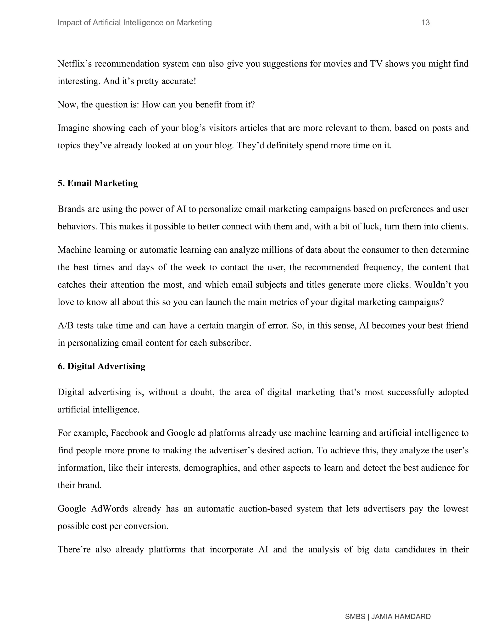 Impact of Artificial Intelligence on Marketing 13
Netflix’s recommendation system can also give you suggestions for movies and TV shows you might find
interesting. And it’s pretty accurate!
Now, the question is: How can you benefit from it?
Imagine showing each of your blog’s visitors articles that are more relevant to them, based on posts and
topics they’ve already looked at on your blog. They’d definitely spend more time on it.
5. Email Marketing
Brands are using the power of AI to personalize email marketing campaigns based on preferences and user
behaviors. This makes it possible to better connect with them and, with a bit of luck, turn them into clients.
Machine learning or automatic learning can analyze millions of data about the consumer to then determine
the best times and days of the week to contact the user, the recommended frequency, the content that
catches their attention the most, and which email subjects and titles generate more clicks. Wouldn’t you
love to know all about this so you can launch the main metrics of your digital marketing campaigns?
A/B tests take time and can have a certain margin of error. So, in this sense, AI becomes your best friend
in personalizing email content for each subscriber.
6. Digital Advertising
Digital advertising is, without a doubt, the area of digital marketing that’s most successfully adopted
artificial intelligence.
For example, Facebook and Google ad platforms already use machine learning and artificial intelligence to
find people more prone to making the advertiser’s desired action. To achieve this, they analyze the user’s
information, like their interests, demographics, and other aspects to learn and detect the best audience for
their brand.
Google AdWords already has an automatic auction-based system that lets advertisers pay the lowest
possible cost per conversion.
There’re also already platforms that incorporate AI and the analysis of big data candidates in their
SMBS | JAMIA HAMDARD
 