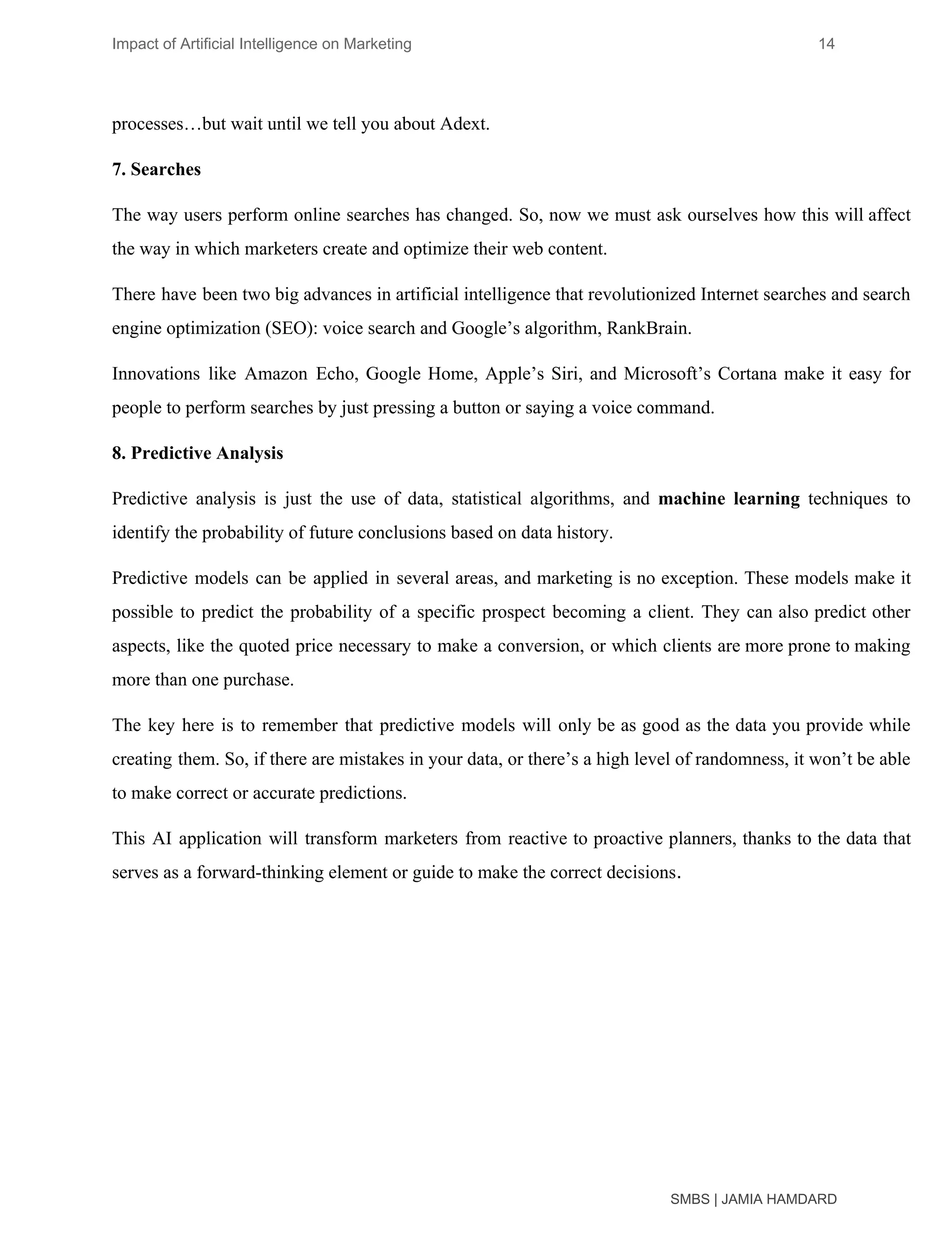 Impact of Artificial Intelligence on Marketing 14
processes…but wait until we tell you about Adext.
7. Searches
The way users perform online searches has changed. So, now we must ask ourselves how this will affect
the way in which marketers create and optimize their web content.
There have been two big advances in artificial intelligence that revolutionized Internet searches and search
engine optimization (SEO): voice search and Google’s algorithm, RankBrain.
Innovations like Amazon Echo, Google Home, Apple’s Siri, and Microsoft’s Cortana make it easy for
people to perform searches by just pressing a button or saying a voice command.
8. Predictive Analysis
Predictive analysis is just the use of data, statistical algorithms, and ​machine learning techniques to
identify the probability of future conclusions based on data history.
Predictive models can be applied in several areas, and marketing is no exception. These models make it
possible to predict the probability of a specific prospect becoming a client. They can also predict other
aspects, like the quoted price necessary to make a conversion, or which clients are more prone to making
more than one purchase.
The key here is to remember that predictive models will only be as good as the data you provide while
creating them. So, if there are mistakes in your data, or there’s a high level of randomness, it won’t be able
to make correct or accurate predictions.
This AI application will transform marketers from reactive to proactive planners, thanks to the data that
serves as a forward-thinking element or guide to make the correct decisions​.
SMBS | JAMIA HAMDARD
 