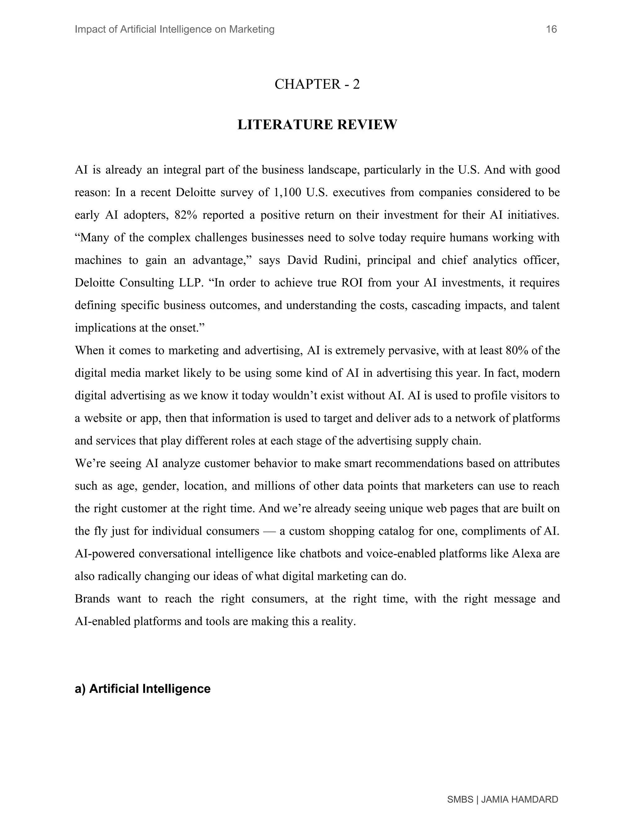 Impact of Artificial Intelligence on Marketing 16
CHAPTER - 2
LITERATURE REVIEW
AI is already an integral part of the business landscape, particularly in the U.S. And with good
reason: In a recent Deloitte survey of 1,100 U.S. executives from companies considered to be
early AI adopters, 82% reported a positive return on their investment for their AI initiatives.
“Many of the complex challenges businesses need to solve today require humans working with
machines to gain an advantage,” says David Rudini, principal and chief analytics officer,
Deloitte Consulting LLP. “In order to achieve true ROI from your AI investments, it requires
defining specific business outcomes, and understanding the costs, cascading impacts, and talent
implications at the onset.”
When it comes to marketing and advertising, AI is extremely pervasive, with at least 80% of the
digital media market likely to be using some kind of AI in advertising this year. In fact, modern
digital advertising as we know it today wouldn’t exist without AI. AI is used to profile visitors to
a website or app, then that information is used to target and deliver ads to a network of platforms
and services that play different roles at each stage of the advertising supply chain.
We’re seeing AI analyze customer behavior to make smart recommendations based on attributes
such as age, gender, location, and millions of other data points that marketers can use to reach
the right customer at the right time. And we’re already seeing unique web pages that are built on
the fly just for individual consumers — a custom shopping catalog for one, compliments of AI.
AI-powered conversational intelligence like chatbots and voice-enabled platforms like Alexa are
also radically changing our ideas of what digital marketing can do.
Brands want to reach the right consumers, at the right time, with the right message and
AI-enabled platforms and tools are making this a reality.
a) Artificial Intelligence
SMBS | JAMIA HAMDARD
 