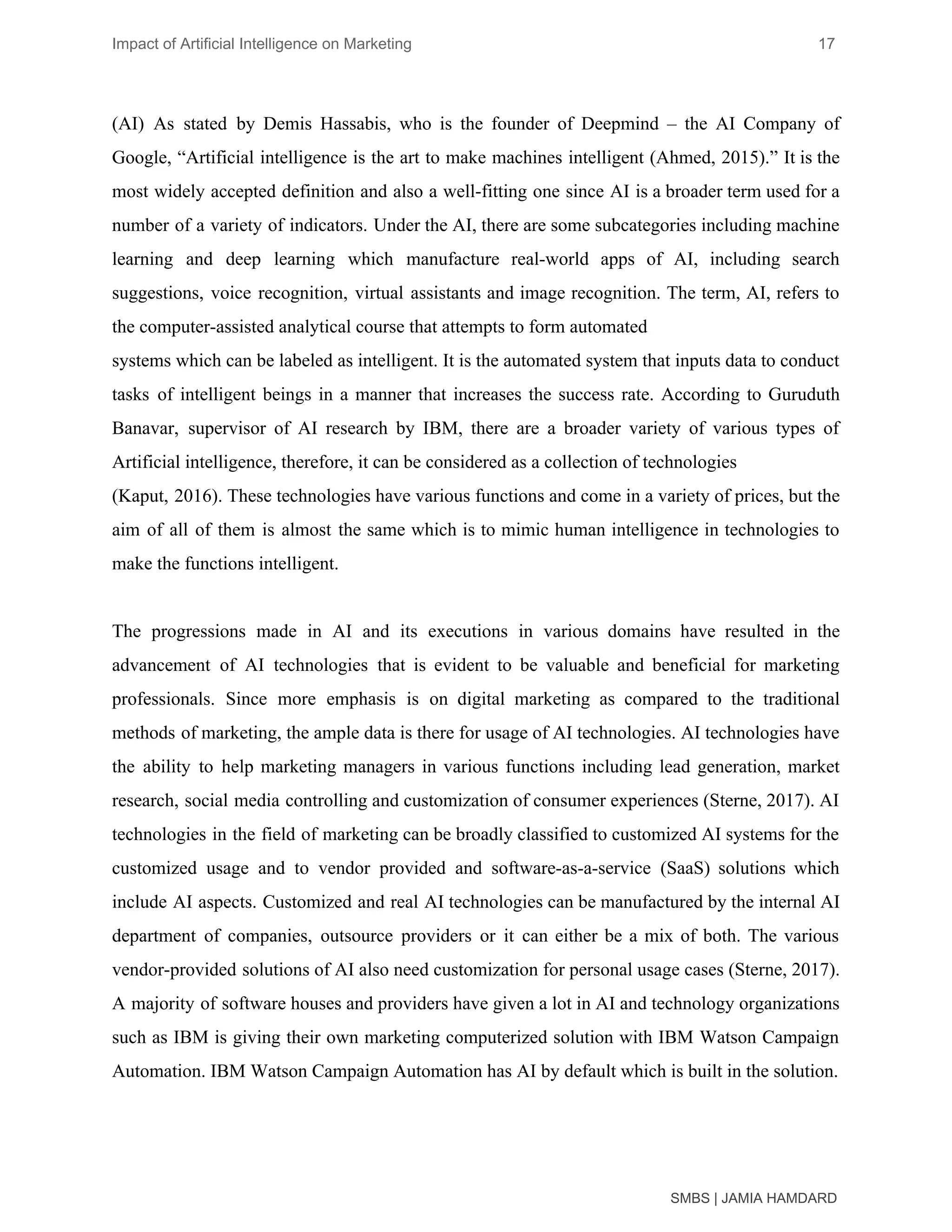 Impact of Artificial Intelligence on Marketing 17
(AI) As stated by Demis Hassabis, who is the founder of Deepmind – the AI Company of
Google, “Artificial intelligence is the art to make machines intelligent (Ahmed, 2015).” It is the
most widely accepted definition and also a well-fitting one since AI is a broader term used for a
number of a variety of indicators. Under the AI, there are some subcategories including machine
learning and deep learning which manufacture real-world apps of AI, including search
suggestions, voice recognition, virtual assistants and image recognition. The term, AI, refers to
the computer-assisted analytical course that attempts to form automated
systems which can be labeled as intelligent. It is the automated system that inputs data to conduct
tasks of intelligent beings in a manner that increases the success rate. According to Guruduth
Banavar, supervisor of AI research by IBM, there are a broader variety of various types of
Artificial intelligence, therefore, it can be considered as a collection of technologies
(Kaput, 2016). These technologies have various functions and come in a variety of prices, but the
aim of all of them is almost the same which is to mimic human intelligence in technologies to
make the functions intelligent.
The progressions made in AI and its executions in various domains have resulted in the
advancement of AI technologies that is evident to be valuable and beneficial for marketing
professionals. Since more emphasis is on digital marketing as compared to the traditional
methods of marketing, the ample data is there for usage of AI technologies. AI technologies have
the ability to help marketing managers in various functions including lead generation, market
research, social media controlling and customization of consumer experiences (Sterne, 2017). AI
technologies in the field of marketing can be broadly classified to customized AI systems for the
customized usage and to vendor provided and software-as-a-service (SaaS) solutions which
include AI aspects. Customized and real AI technologies can be manufactured by the internal AI
department of companies, outsource providers or it can either be a mix of both. The various
vendor-provided solutions of AI also need customization for personal usage cases (Sterne, 2017).
A majority of software houses and providers have given a lot in AI and technology organizations
such as IBM is giving their own marketing computerized solution with IBM Watson Campaign
Automation. IBM Watson Campaign Automation has AI by default which is built in the solution.
SMBS | JAMIA HAMDARD
 