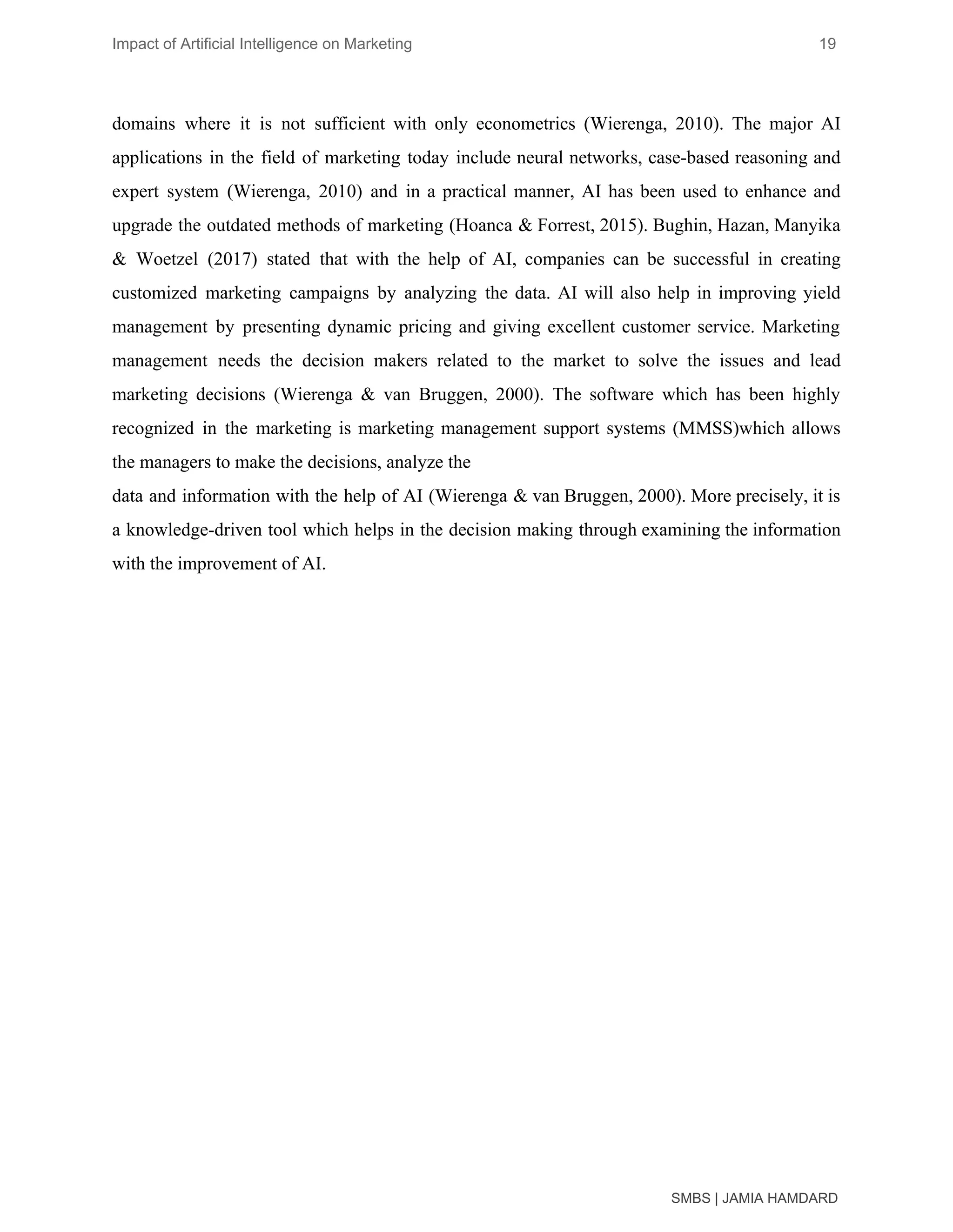 Impact of Artificial Intelligence on Marketing 19
domains where it is not sufficient with only econometrics (Wierenga, 2010). The major AI
applications in the field of marketing today include neural networks, case-based reasoning and
expert system (Wierenga, 2010) and in a practical manner, AI has been used to enhance and
upgrade the outdated methods of marketing (Hoanca & Forrest, 2015). Bughin, Hazan, Manyika
& Woetzel (2017) stated that with the help of AI, companies can be successful in creating
customized marketing campaigns by analyzing the data. AI will also help in improving yield
management by presenting dynamic pricing and giving excellent customer service. Marketing
management needs the decision makers related to the market to solve the issues and lead
marketing decisions (Wierenga & van Bruggen, 2000). The software which has been highly
recognized in the marketing is marketing management support systems (MMSS)which allows
the managers to make the decisions, analyze the
data and information with the help of AI (Wierenga & van Bruggen, 2000). More precisely, it is
a knowledge-driven tool which helps in the decision making through examining the information
with the improvement of AI.
SMBS | JAMIA HAMDARD
 