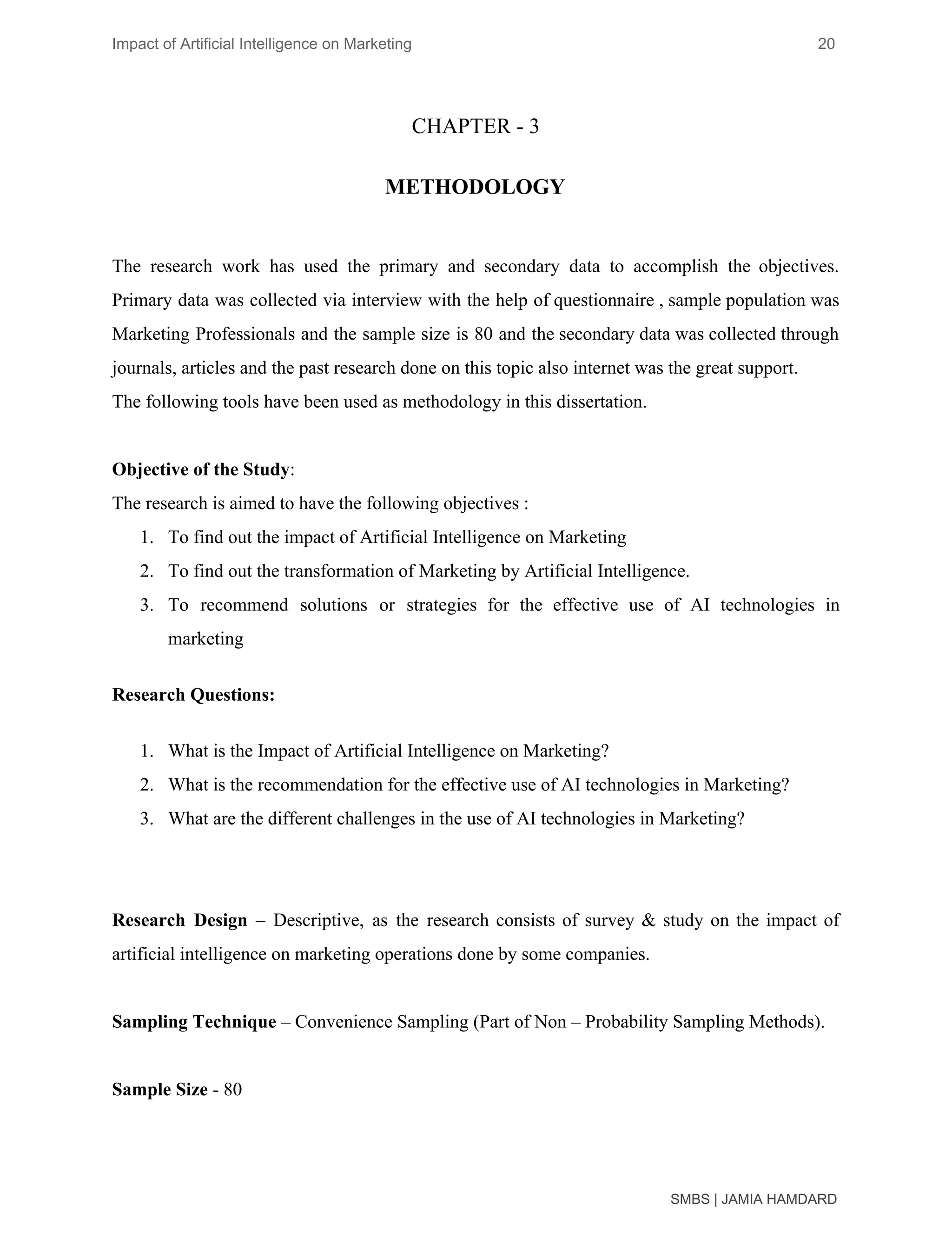Impact of Artificial Intelligence on Marketing 20
CHAPTER - 3
METHODOLOGY
The research work has used the primary and secondary data to accomplish the objectives.
Primary data was collected via interview with the help of questionnaire , sample population was
Marketing Professionals and the sample size is 80 and the secondary data was collected through
journals, articles and the past research done on this topic also internet was the great support.
The following tools have been used as methodology in this dissertation.
Objective of the Study​:
The research is aimed to have the following objectives :
1. To find out the impact of Artificial Intelligence on Marketing
2. To find out the transformation of Marketing by Artificial Intelligence.
3. To recommend solutions or strategies for the effective use of AI technologies in
marketing
Research Questions:
1. What is the Impact of Artificial Intelligence on Marketing?
2. What is the recommendation for the effective use of AI technologies in Marketing?
3. What are the different challenges in the use of AI technologies in Marketing?
Research Design – Descriptive, as the research consists of survey & study on the impact of
artificial intelligence on marketing operations done by some companies.
Sampling Technique​ – Convenience Sampling (Part of Non – Probability Sampling Methods).
Sample Size​ - 80
SMBS | JAMIA HAMDARD
 