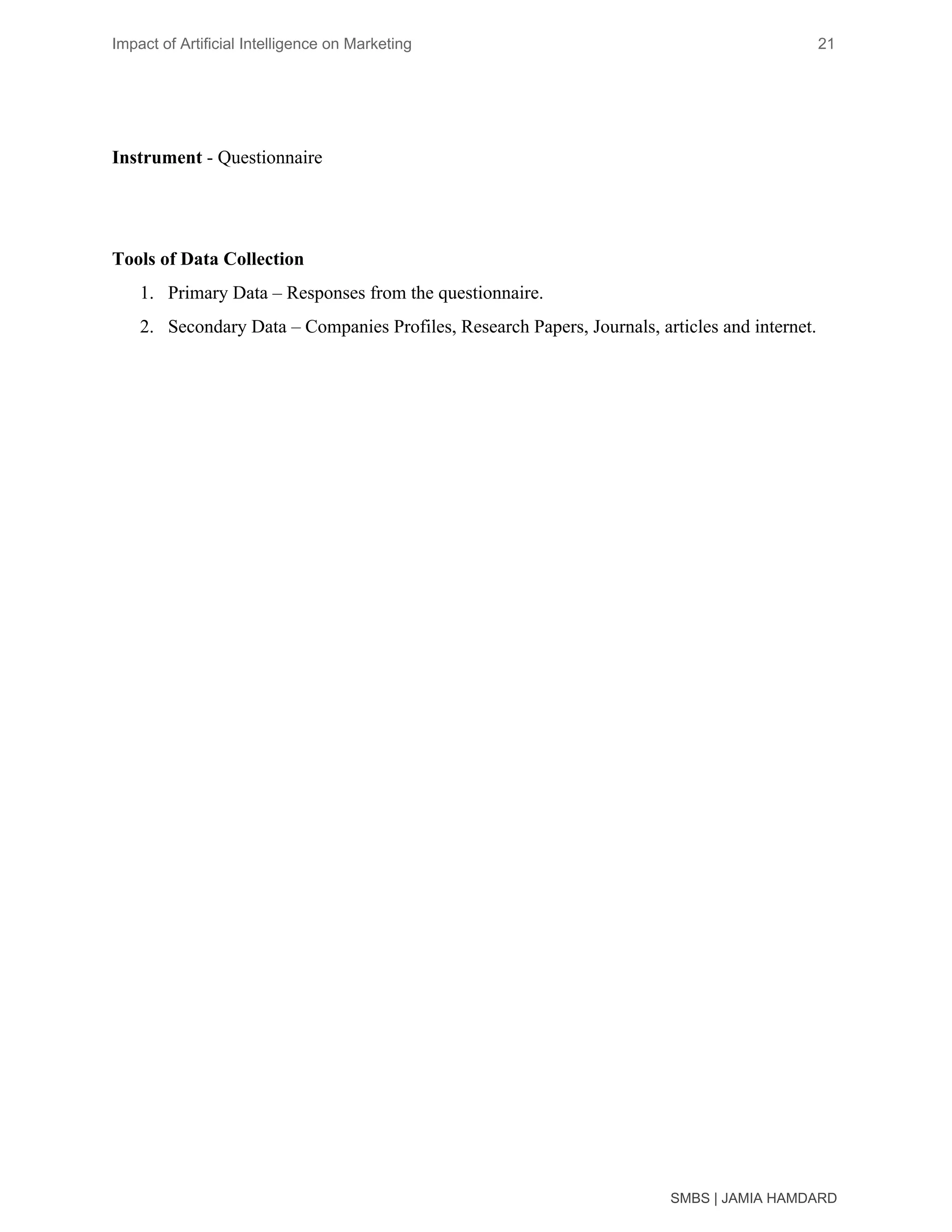 Impact of Artificial Intelligence on Marketing 21
Instrument​ - Questionnaire
Tools of Data Collection
1. Primary Data – Responses from the questionnaire.
2. Secondary Data – Companies Profiles, Research Papers, Journals, articles and internet.
SMBS | JAMIA HAMDARD
 