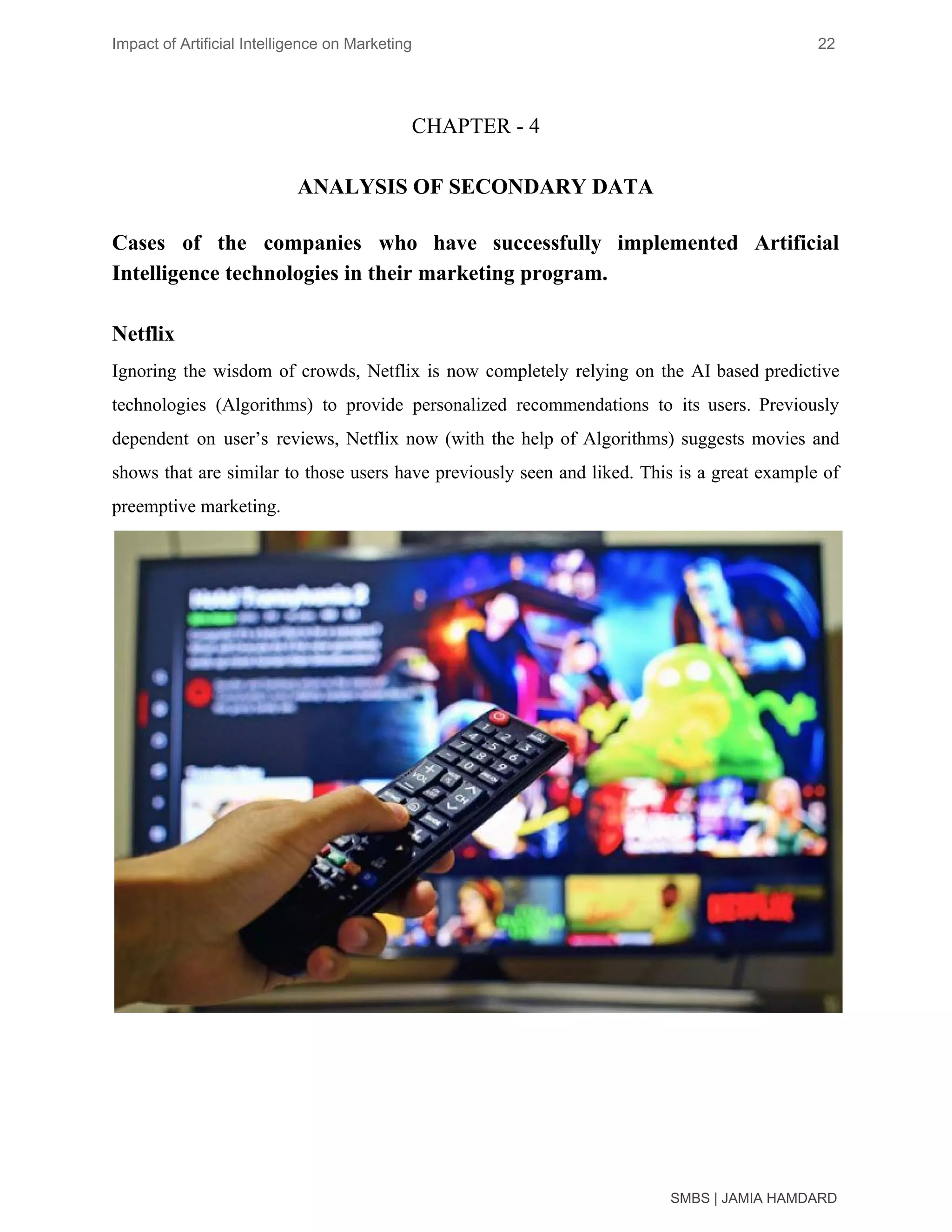 Impact of Artificial Intelligence on Marketing 22
CHAPTER - 4
ANALYSIS OF SECONDARY DATA
Cases of the companies who have successfully implemented Artificial
Intelligence technologies in their marketing program.
Netflix
Ignoring the wisdom of crowds, Netflix is now completely relying on the AI based predictive
technologies (Algorithms) to provide personalized recommendations to its users. Previously
dependent on user’s reviews, Netflix now (with the help of Algorithms) suggests movies and
shows that are similar to those users have previously seen and liked. This is a great example of
preemptive marketing.
SMBS | JAMIA HAMDARD
 