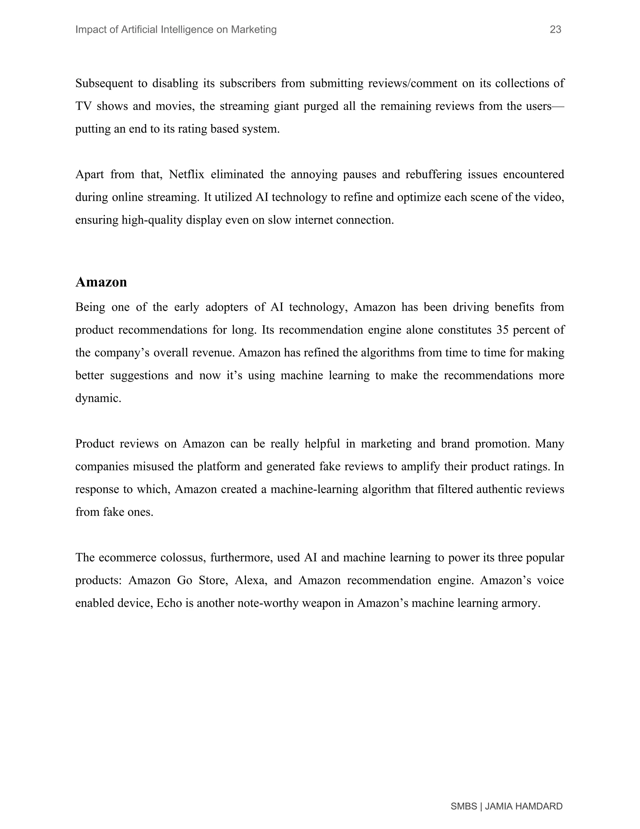 Impact of Artificial Intelligence on Marketing 23
Subsequent to disabling its subscribers from submitting reviews/comment on its collections of
TV shows and movies, the streaming giant purged all the remaining reviews from the users—
putting an end to its rating based system.
Apart from that, Netflix eliminated the annoying pauses and rebuffering issues encountered
during online streaming. It utilized AI technology to refine and optimize each scene of the video,
ensuring high-quality display even on slow internet connection.
Amazon
Being one of the early adopters of AI technology, Amazon has been driving benefits from
product recommendations for long. Its recommendation engine alone constitutes 35 percent of
the company’s overall revenue. Amazon has refined the algorithms from time to time for making
better suggestions and now it’s using machine learning to make the recommendations more
dynamic.
Product reviews on Amazon can be really helpful in marketing and brand promotion. Many
companies misused the platform and generated fake reviews to amplify their product ratings. In
response to which, Amazon created a machine-learning algorithm that filtered authentic reviews
from fake ones.
The ecommerce colossus, furthermore, used AI and machine learning to power its three popular
products: Amazon Go Store, Alexa, and Amazon recommendation engine. Amazon’s voice
enabled device, Echo is another note-worthy weapon in Amazon’s machine learning armory.
SMBS | JAMIA HAMDARD
 