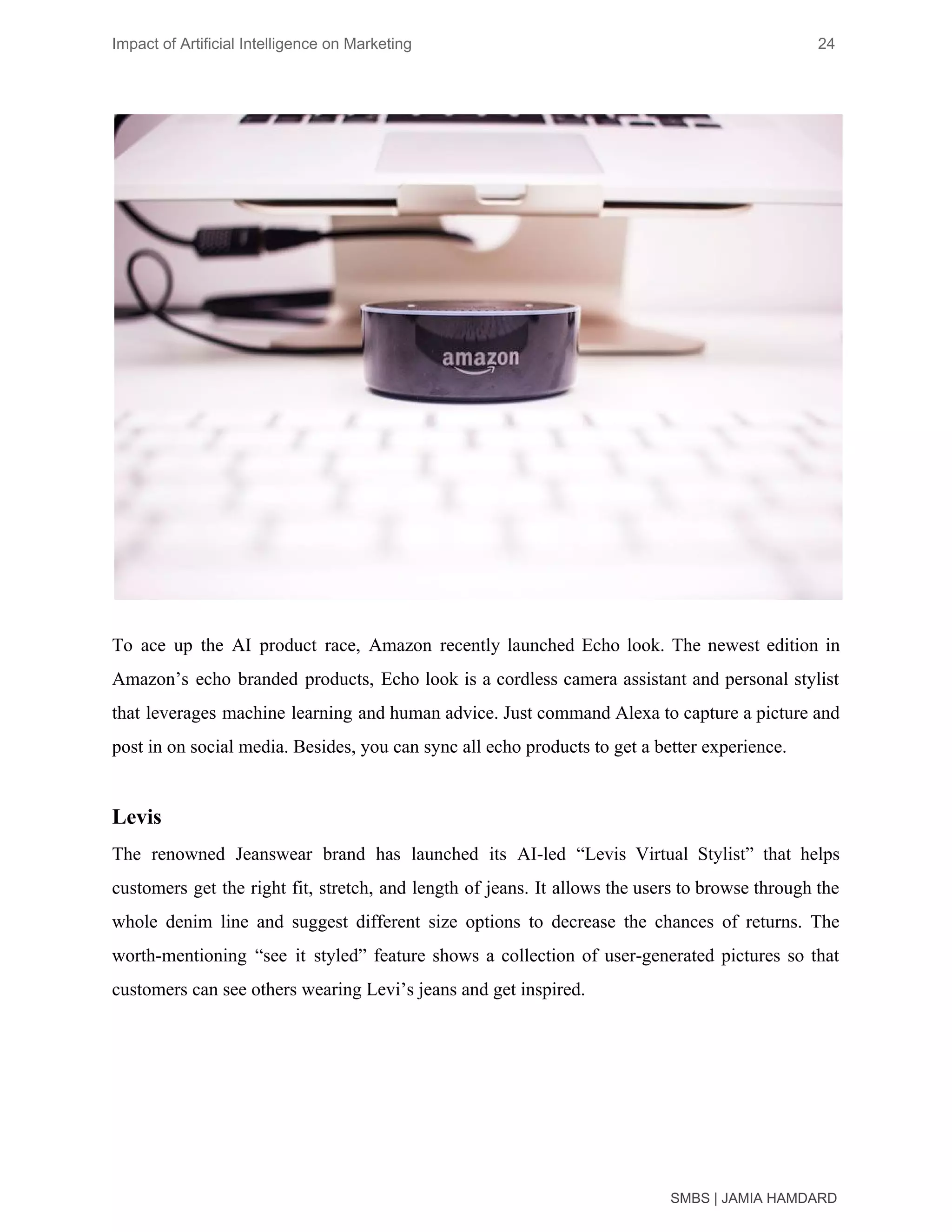 Impact of Artificial Intelligence on Marketing 24
To ace up the AI product race, Amazon recently launched Echo look. The newest edition in
Amazon’s echo branded products, Echo look is a cordless camera assistant and personal stylist
that leverages machine learning and human advice. Just command Alexa to capture a picture and
post in on social media. Besides, you can sync all echo products to get a better experience.
Levis
The renowned Jeanswear brand has launched its AI-led “Levis Virtual Stylist” that helps
customers get the right fit, stretch, and length of jeans. It allows the users to browse through the
whole denim line and suggest different size options to decrease the chances of returns. The
worth-mentioning “see it styled” feature shows a collection of user-generated pictures so that
customers can see others wearing Levi’s jeans and get inspired.
SMBS | JAMIA HAMDARD
 