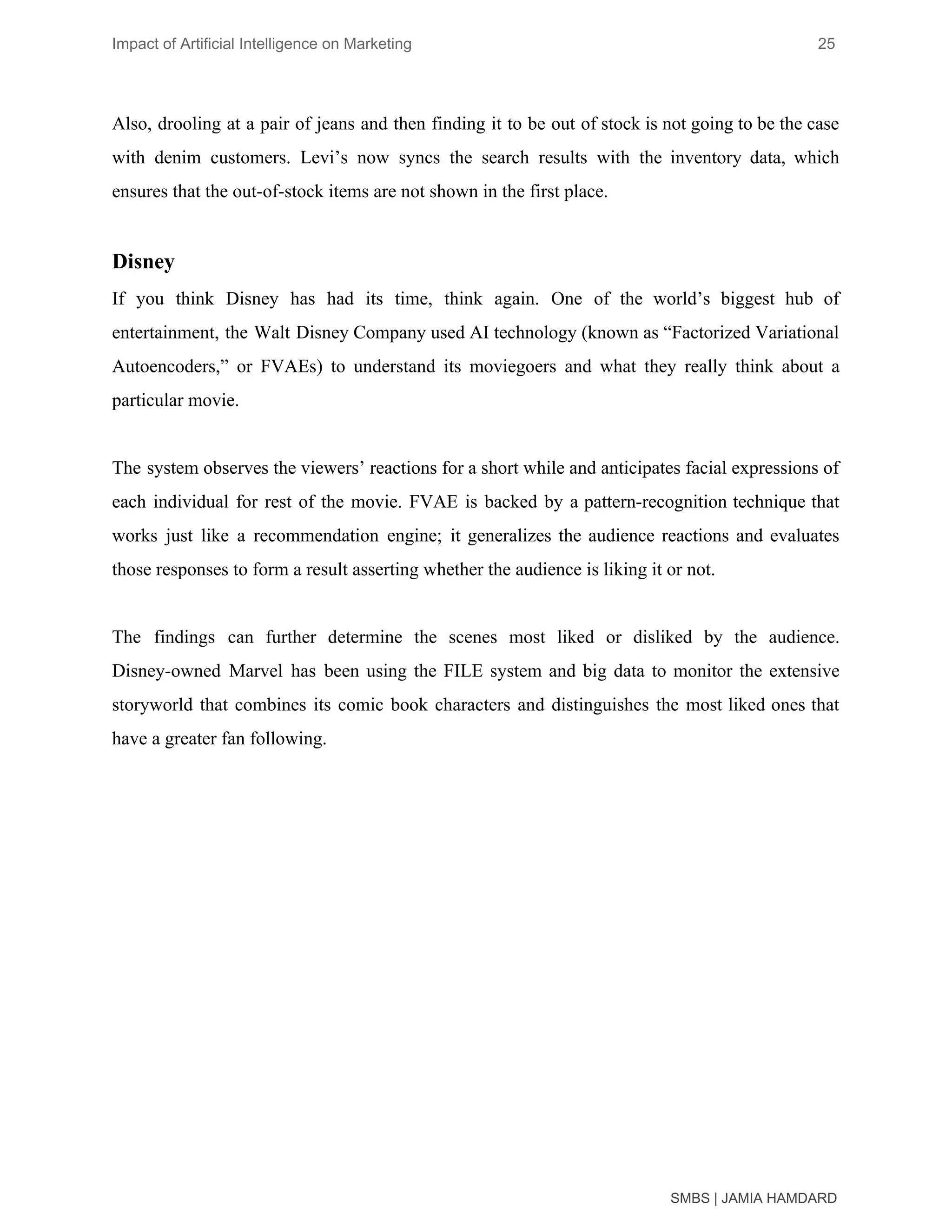 Impact of Artificial Intelligence on Marketing 25
Also, drooling at a pair of jeans and then finding it to be out of stock is not going to be the case
with denim customers. Levi’s now syncs the search results with the inventory data, which
ensures that the out-of-stock items are not shown in the first place.
Disney
If you think Disney has had its time, think again. One of the world’s biggest hub of
entertainment, the Walt Disney Company used AI technology (known as “Factorized Variational
Autoencoders,” or FVAEs) to understand its moviegoers and what they really think about a
particular movie.
The system observes the viewers’ reactions for a short while and anticipates facial expressions of
each individual for rest of the movie. FVAE is backed by a pattern-recognition technique that
works just like a recommendation engine; it generalizes the audience reactions and evaluates
those responses to form a result asserting whether the audience is liking it or not.
The findings can further determine the scenes most liked or disliked by the audience.
Disney-owned Marvel has been using the FILE system and big data to monitor the extensive
storyworld that combines its comic book characters and distinguishes the most liked ones that
have a greater fan following.
SMBS | JAMIA HAMDARD
 