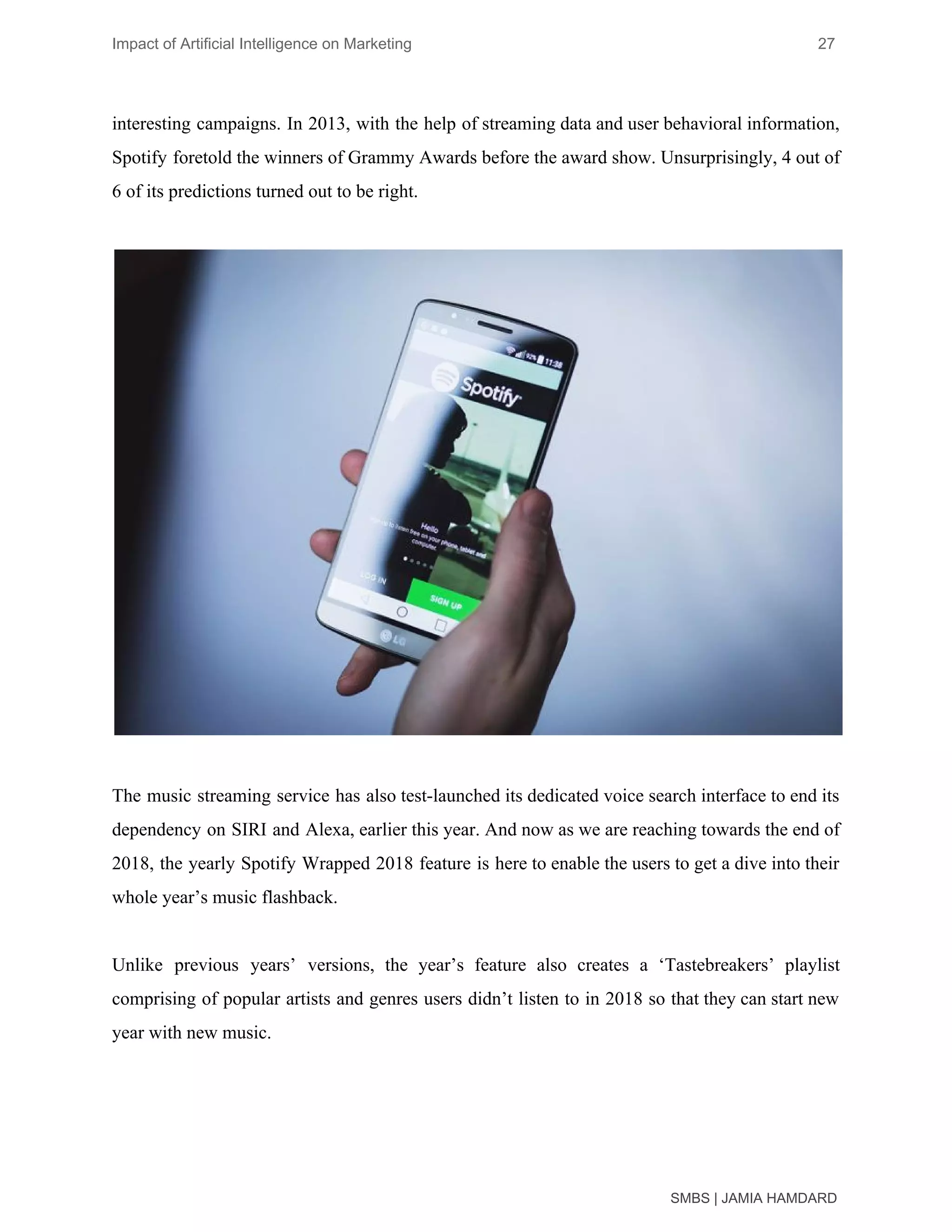Impact of Artificial Intelligence on Marketing 27
interesting campaigns. In 2013, with the help of streaming data and user behavioral information,
Spotify foretold the winners of Grammy Awards before the award show. Unsurprisingly, 4 out of
6 of its predictions turned out to be right.
The music streaming service has also test-launched its dedicated voice search interface to end its
dependency on SIRI and Alexa, earlier this year. And now as we are reaching towards the end of
2018, the yearly Spotify Wrapped 2018 feature is here to enable the users to get a dive into their
whole year’s music flashback.
Unlike previous years’ versions, the year’s feature also creates a ‘Tastebreakers’ playlist
comprising of popular artists and genres users didn’t listen to in 2018 so that they can start new
year with new music.
SMBS | JAMIA HAMDARD
 