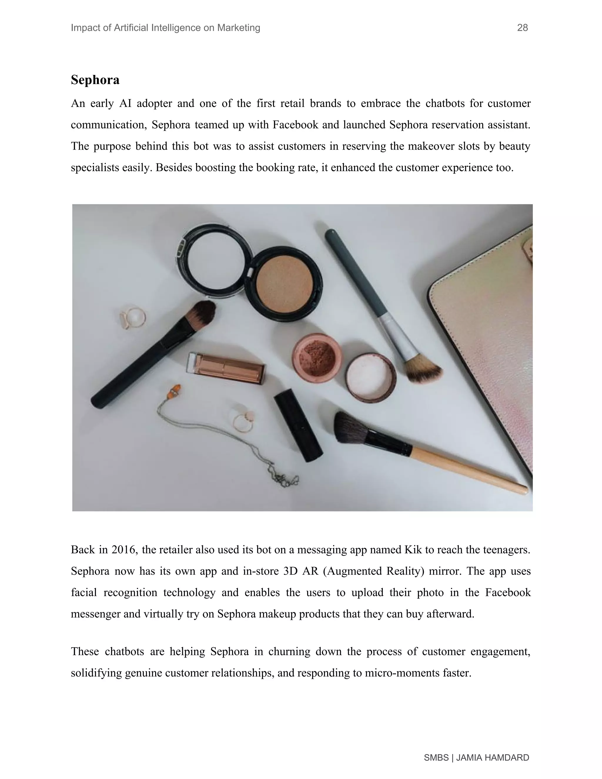Impact of Artificial Intelligence on Marketing 28
Sephora
An early AI adopter and one of the first retail brands to embrace the chatbots for customer
communication, Sephora teamed up with Facebook and launched Sephora reservation assistant.
The purpose behind this bot was to assist customers in reserving the makeover slots by beauty
specialists easily. Besides boosting the booking rate, it enhanced the customer experience too.
Back in 2016, the retailer also used its bot on a messaging app named Kik to reach the teenagers.
Sephora now has its own app and in-store 3D AR (Augmented Reality) mirror. The app uses
facial recognition technology and enables the users to upload their photo in the Facebook
messenger and virtually try on Sephora makeup products that they can buy afterward.
These chatbots are helping Sephora in churning down the process of customer engagement,
solidifying genuine customer relationships, and responding to micro-moments faster.
SMBS | JAMIA HAMDARD
 