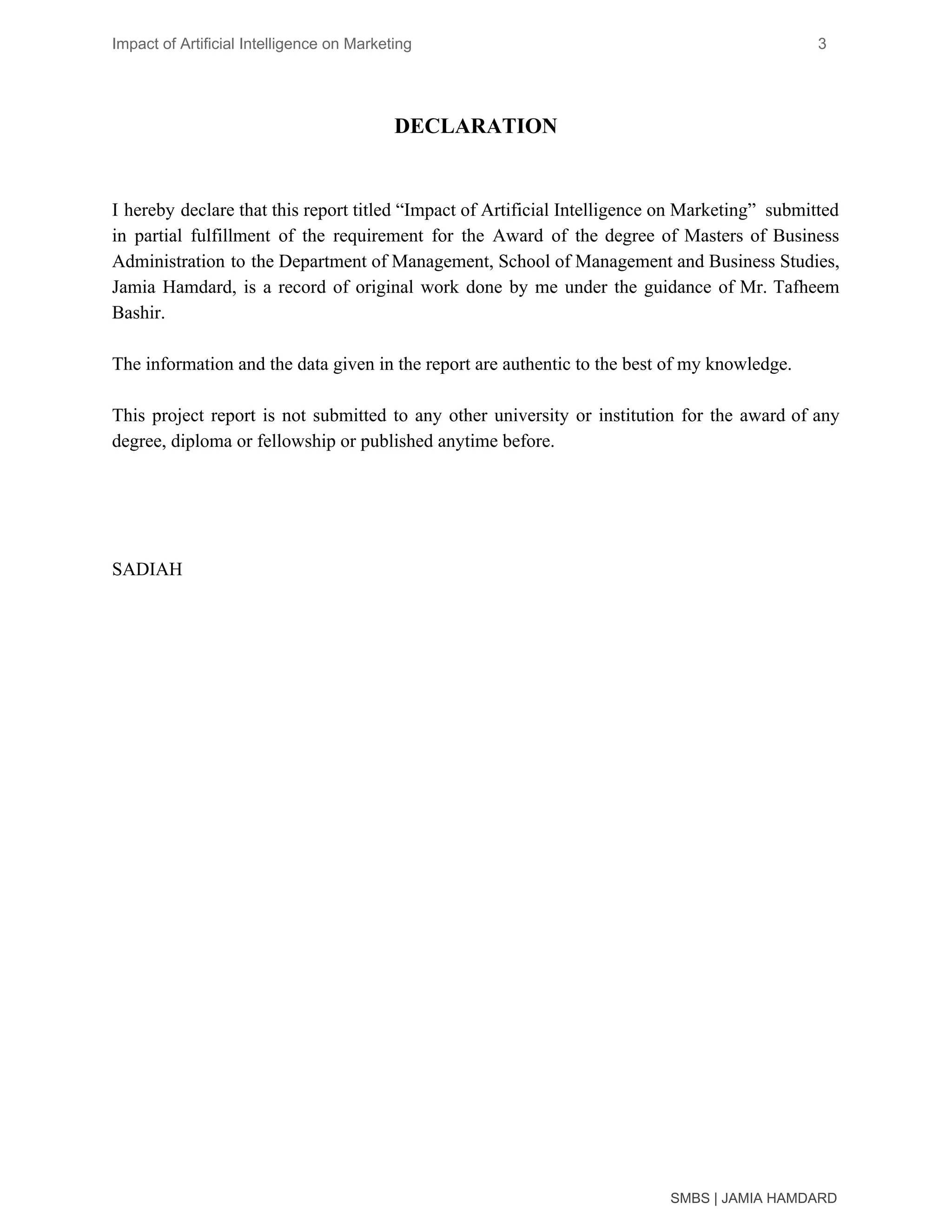 Impact of Artificial Intelligence on Marketing 3
DECLARATION
I hereby declare that this report titled “Impact of Artificial Intelligence on Marketing” submitted
in partial fulfillment of the requirement for the Award of the degree of Masters of Business
Administration to the Department of Management, School of Management and Business Studies,
Jamia Hamdard, is a record of original work done by me under the guidance of Mr. Tafheem
Bashir.
The information and the data given in the report are authentic to the best of my knowledge.
This project report is not submitted to any other university or institution for the award of any
degree, diploma or fellowship or published anytime before.
SADIAH
SMBS | JAMIA HAMDARD
 