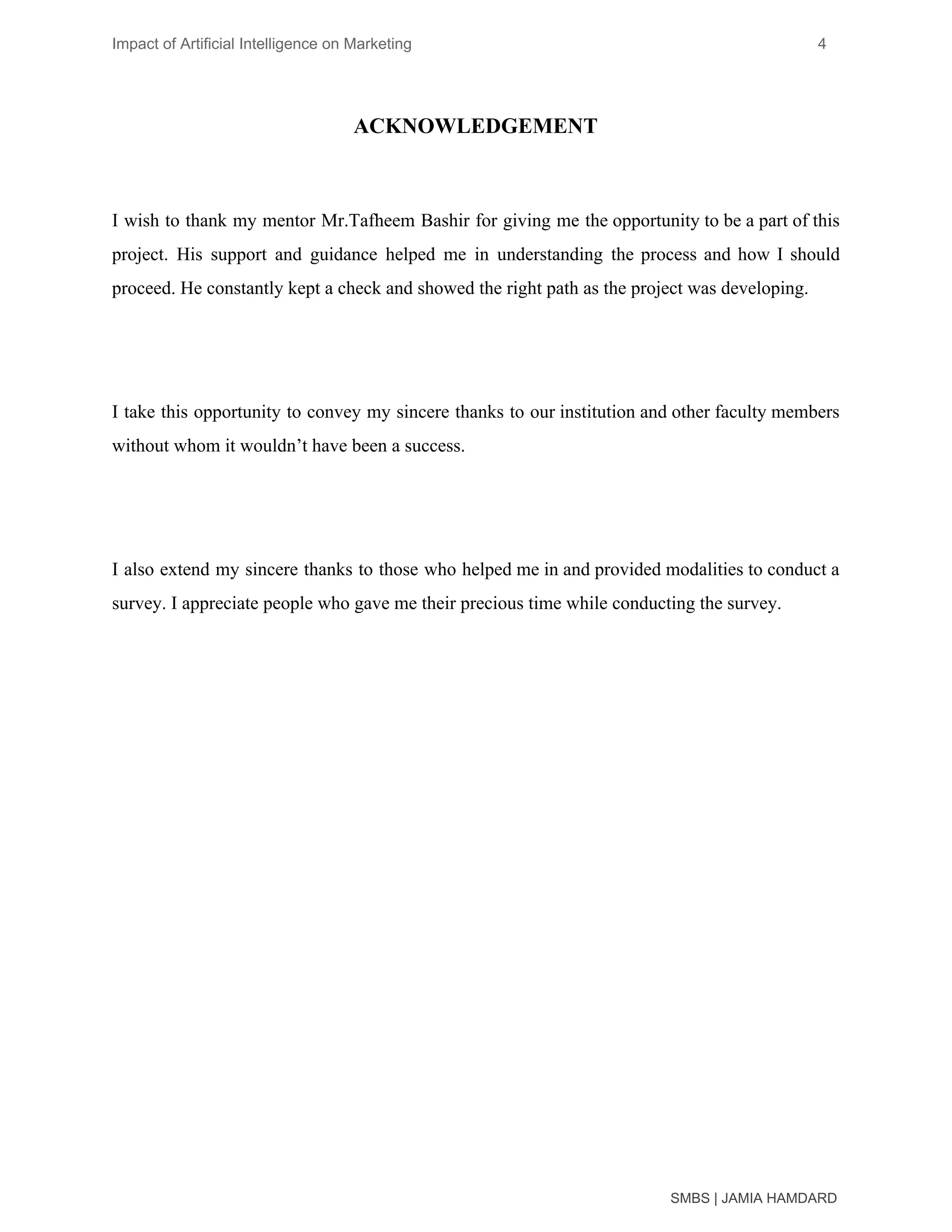 Impact of Artificial Intelligence on Marketing 4
ACKNOWLEDGEMENT
I wish to thank my mentor Mr.Tafheem Bashir for giving me the opportunity to be a part of this
project. His support and guidance helped me in understanding the process and how I should
proceed. He constantly kept a check and showed the right path as the project was developing.
I take this opportunity to convey my sincere thanks to our institution and other faculty members
without whom it wouldn’t have been a success.
I also extend my sincere thanks to those who helped me in and provided modalities to conduct a
survey. I appreciate people who gave me their precious time while conducting the survey.
SMBS | JAMIA HAMDARD
 