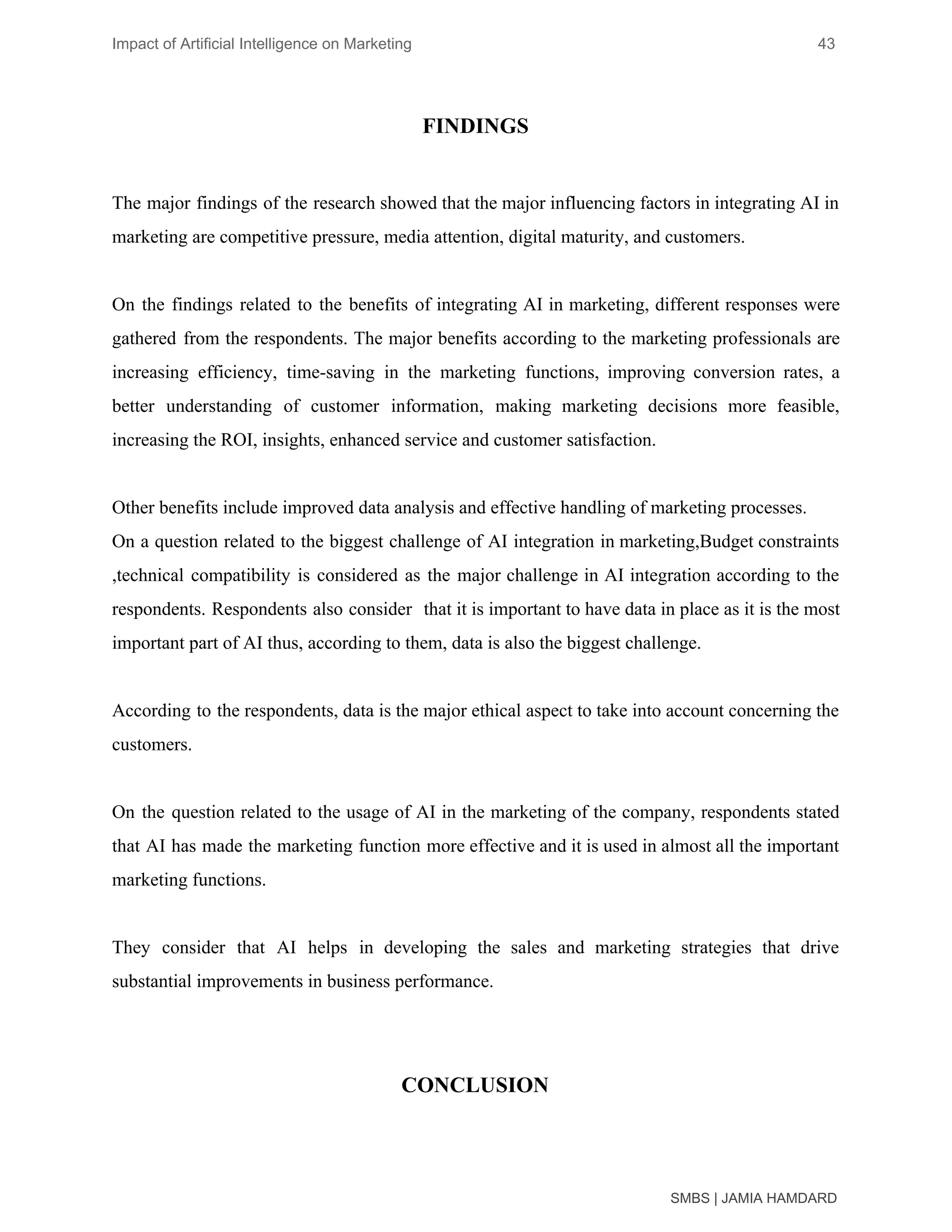 Impact of Artificial Intelligence on Marketing 43
FINDINGS
The major findings of the research showed that the major influencing factors in integrating AI in
marketing are competitive pressure, media attention, digital maturity, and customers.
On the findings related to the benefits of integrating AI in marketing, different responses were
gathered from the respondents. The major benefits according to the marketing professionals are
increasing efficiency, time-saving in the marketing functions, improving conversion rates, a
better understanding of customer information, making marketing decisions more feasible,
increasing the ROI, insights, enhanced service and customer satisfaction.
Other benefits include improved data analysis and effective handling of marketing processes.
On a question related to the biggest challenge of AI integration in marketing,Budget constraints
,technical compatibility is considered as the major challenge in AI integration according to the
respondents. Respondents also consider that it is important to have data in place as it is the most
important part of AI thus, according to them, data is also the biggest challenge.
According to the respondents, data is the major ethical aspect to take into account concerning the
customers.
On the question related to the usage of AI in the marketing of the company, respondents stated
that AI has made the marketing function more effective and it is used in almost all the important
marketing functions.
They consider that AI helps in developing the sales and marketing strategies that drive
substantial improvements in business performance.
CONCLUSION
SMBS | JAMIA HAMDARD
 