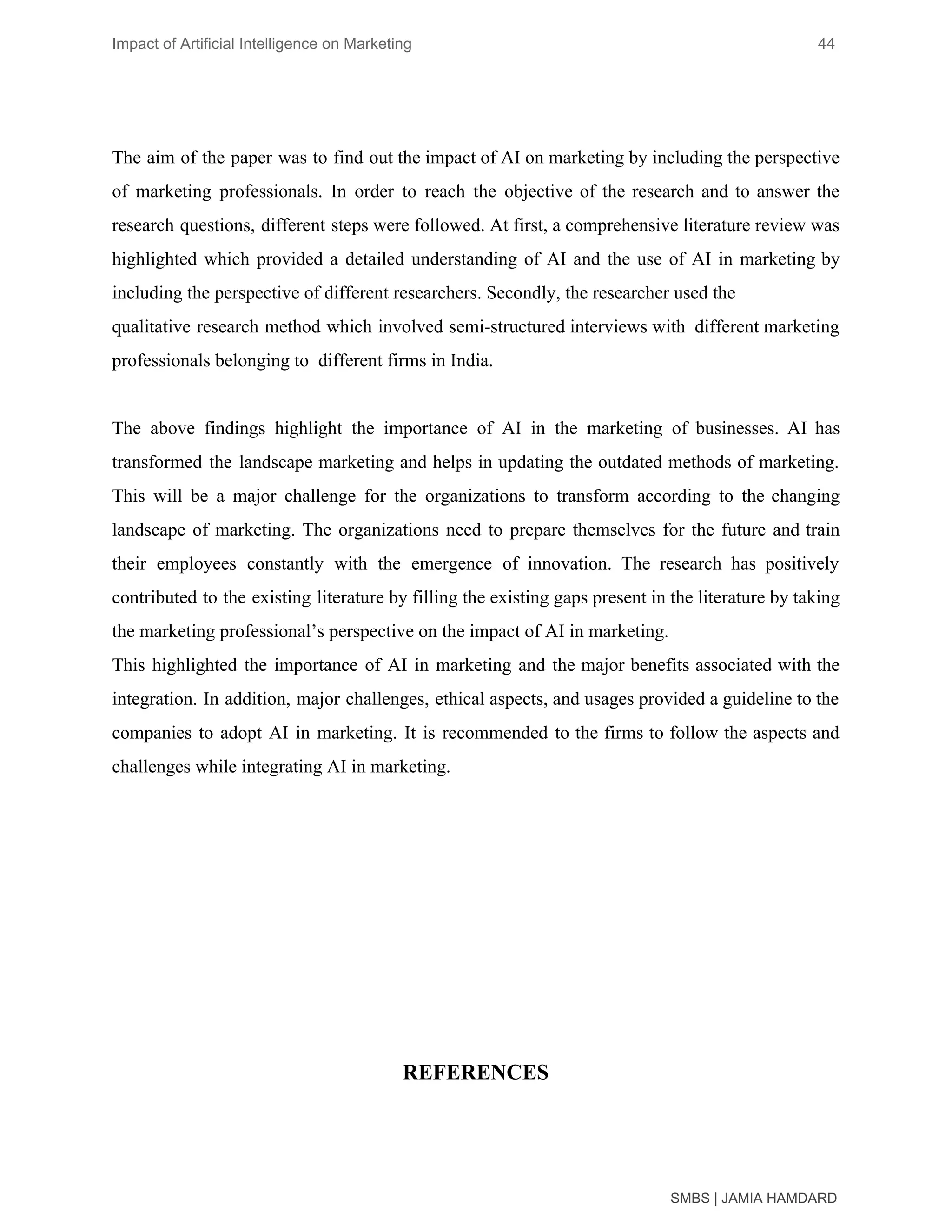 Impact of Artificial Intelligence on Marketing 44
The aim of the paper was to find out the impact of AI on marketing by including the perspective
of marketing professionals. In order to reach the objective of the research and to answer the
research questions, different steps were followed. At first, a comprehensive literature review was
highlighted which provided a detailed understanding of AI and the use of AI in marketing by
including the perspective of different researchers. Secondly, the researcher used the
qualitative research method which involved semi-structured interviews with different marketing
professionals belonging to different firms in India.
The above findings highlight the importance of AI in the marketing of businesses. AI has
transformed the landscape marketing and helps in updating the outdated methods of marketing.
This will be a major challenge for the organizations to transform according to the changing
landscape of marketing. The organizations need to prepare themselves for the future and train
their employees constantly with the emergence of innovation. The research has positively
contributed to the existing literature by filling the existing gaps present in the literature by taking
the marketing professional’s perspective on the impact of AI in marketing.
This highlighted the importance of AI in marketing and the major benefits associated with the
integration. In addition, major challenges, ethical aspects, and usages provided a guideline to the
companies to adopt AI in marketing. It is recommended to the firms to follow the aspects and
challenges while integrating AI in marketing.
REFERENCES
SMBS | JAMIA HAMDARD
 