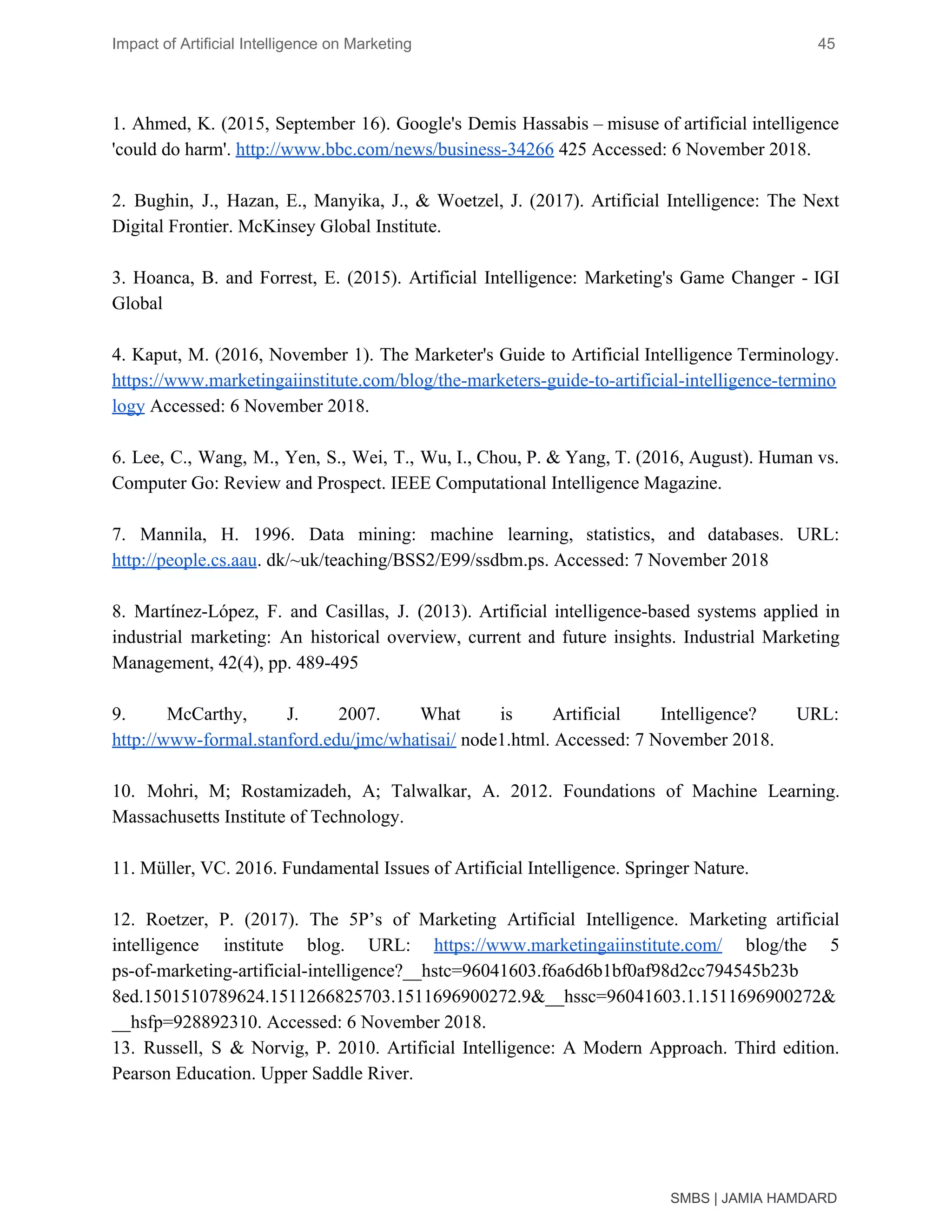 Impact of Artificial Intelligence on Marketing 45
1. Ahmed, K. (2015, September 16). Google's Demis Hassabis – misuse of artificial intelligence
'could do harm'. ​http://www.bbc.com/news/business-34266​ 425 Accessed: 6 November 2018.
2. Bughin, J., Hazan, E., Manyika, J., & Woetzel, J. (2017). Artificial Intelligence: The Next
Digital Frontier. McKinsey Global Institute.
3. Hoanca, B. and Forrest, E. (2015). Artificial Intelligence: Marketing's Game Changer - IGI
Global
4. Kaput, M. (2016, November 1). The Marketer's Guide to Artificial Intelligence Terminology.
https://www.marketingaiinstitute.com/blog/the-marketers-guide-to-artificial-intelligence-termino
logy​ Accessed: 6 November 2018.
6. Lee, C., Wang, M., Yen, S., Wei, T., Wu, I., Chou, P. & Yang, T. (2016, August). Human vs.
Computer Go: Review and Prospect. IEEE Computational Intelligence Magazine.
7. Mannila, H. 1996. Data mining: machine learning, statistics, and databases. URL:
http://people.cs.aau​. dk/~uk/teaching/BSS2/E99/ssdbm.ps. Accessed: 7 November 2018
8. Martínez-López, F. and Casillas, J. (2013). Artificial intelligence-based systems applied in
industrial marketing: An historical overview, current and future insights. Industrial Marketing
Management, 42(4), pp. 489-495
9. McCarthy, J. 2007. What is Artificial Intelligence? URL:
http://www-formal.stanford.edu/jmc/whatisai/​ node1.html. Accessed: 7 November 2018.
10. Mohri, M; Rostamizadeh, A; Talwalkar, A. 2012. Foundations of Machine Learning.
Massachusetts Institute of Technology.
11. Müller, VC. 2016. Fundamental Issues of Artificial Intelligence. Springer Nature.
12. Roetzer, P. (2017). The 5P’s of Marketing Artificial Intelligence. Marketing artificial
intelligence institute blog. URL: ​https://www.marketingaiinstitute.com/ blog/the 5
ps-of-marketing-artificial-intelligence?__hstc=96041603.f6a6d6b1bf0af98d2cc794545b23b
8ed.1501510789624.1511266825703.1511696900272.9&__hssc=96041603.1.1511696900272&
__hsfp=928892310. Accessed: 6 November 2018.
13. Russell, S & Norvig, P. 2010. Artificial Intelligence: A Modern Approach. Third edition.
Pearson Education. Upper Saddle River.
SMBS | JAMIA HAMDARD
 