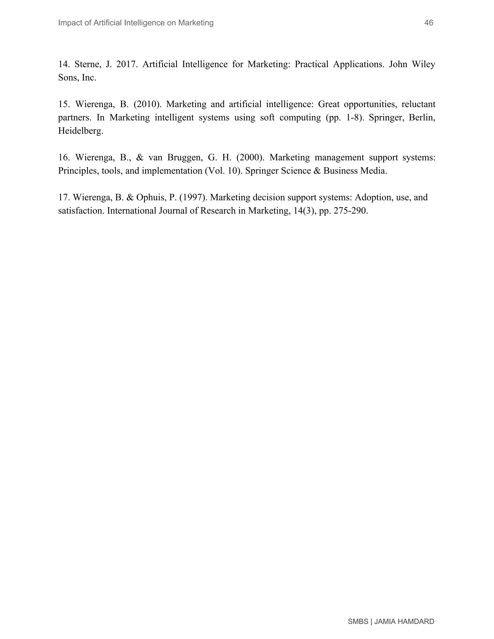 Impact of Artificial Intelligence on Marketing 46
14. Sterne, J. 2017. Artificial Intelligence for Marketing: Practical Applications. John Wiley
Sons, Inc.
15. Wierenga, B. (2010). Marketing and artificial intelligence: Great opportunities, reluctant
partners. In Marketing intelligent systems using soft computing (pp. 1-8). Springer, Berlin,
Heidelberg.
16. Wierenga, B., & van Bruggen, G. H. (2000). Marketing management support systems:
Principles, tools, and implementation (Vol. 10). Springer Science & Business Media.
17. Wierenga, B. & Ophuis, P. (1997). Marketing decision support systems: Adoption, use, and
satisfaction. International Journal of Research in Marketing, 14(3), pp. 275-290.
SMBS | JAMIA HAMDARD
 