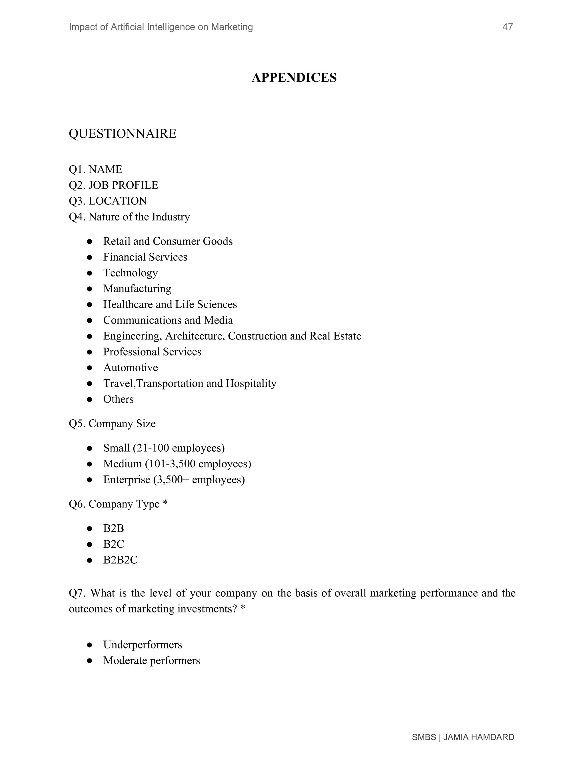 Impact of Artificial Intelligence on Marketing 47
APPENDICES
QUESTIONNAIRE
Q1. NAME
Q2. JOB PROFILE
Q3. LOCATION
Q4. Nature of the Industry
● Retail and Consumer Goods
● Financial Services
● Technology
● Manufacturing
● Healthcare and Life Sciences
● Communications and Media
● Engineering, Architecture, Construction and Real Estate
● Professional Services
● Automotive
● Travel,Transportation and Hospitality
● Others
Q5. Company Size
● Small (21-100 employees)
● Medium (101-3,500 employees)
● Enterprise (3,500+ employees)
Q6. Company Type *
● B2B
● B2C
● B2B2C
Q7. What is the level of your company on the basis of overall marketing performance and the
outcomes of marketing investments? *
● Underperformers
● Moderate performers
SMBS | JAMIA HAMDARD
 