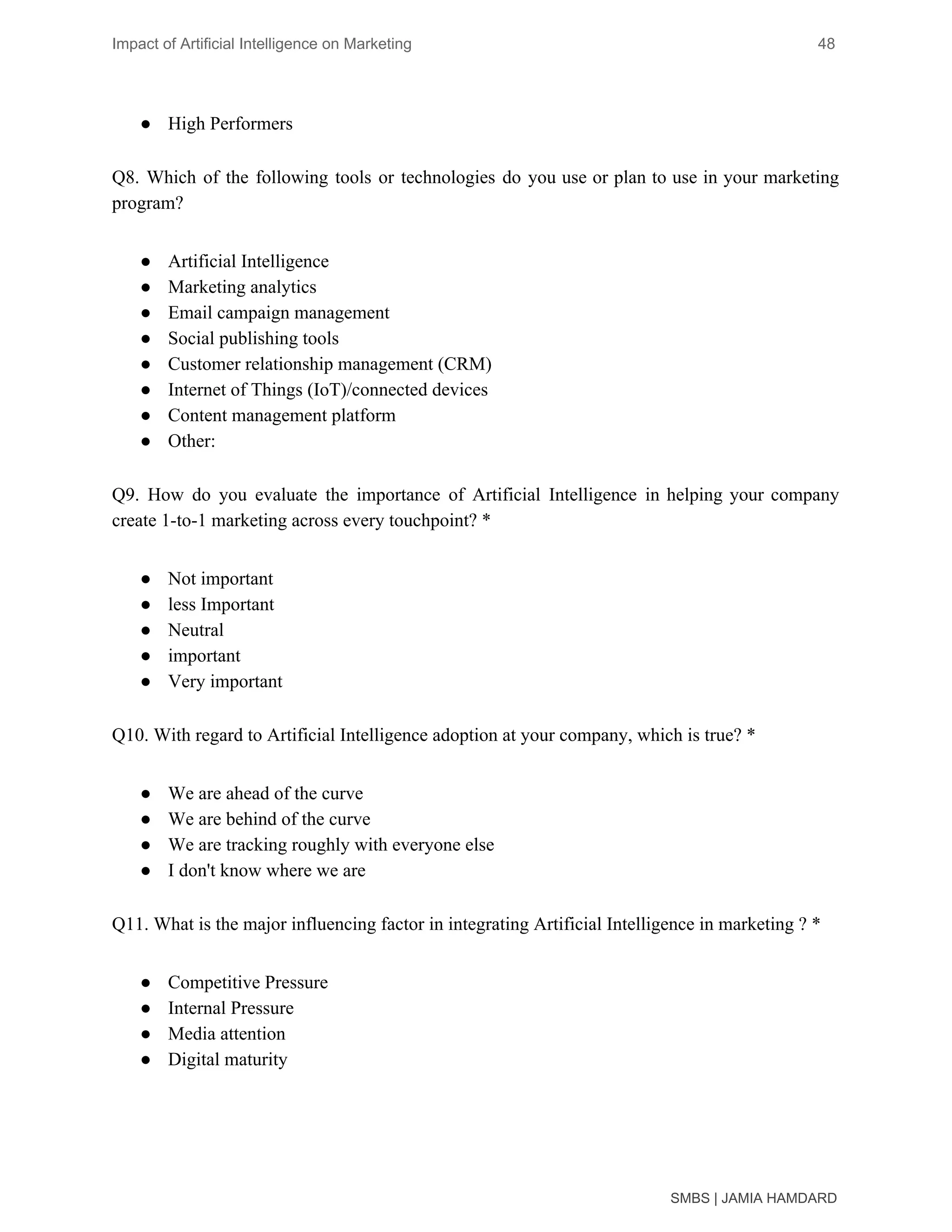 Impact of Artificial Intelligence on Marketing 48
● High Performers
Q8. Which of the following tools or technologies do you use or plan to use in your marketing
program?
● Artificial Intelligence
● Marketing analytics
● Email campaign management
● Social publishing tools
● Customer relationship management (CRM)
● Internet of Things (IoT)/connected devices
● Content management platform
● Other:
Q9. How do you evaluate the importance of Artificial Intelligence in helping your company
create 1-to-1 marketing across every touchpoint? *
● Not important
● less Important
● Neutral
● important
● Very important
Q10. With regard to Artificial Intelligence adoption at your company, which is true? *
● We are ahead of the curve
● We are behind of the curve
● We are tracking roughly with everyone else
● I don't know where we are
Q11. What is the major influencing factor in integrating Artificial Intelligence in marketing ? *
● Competitive Pressure
● Internal Pressure
● Media attention
● Digital maturity
SMBS | JAMIA HAMDARD
 
