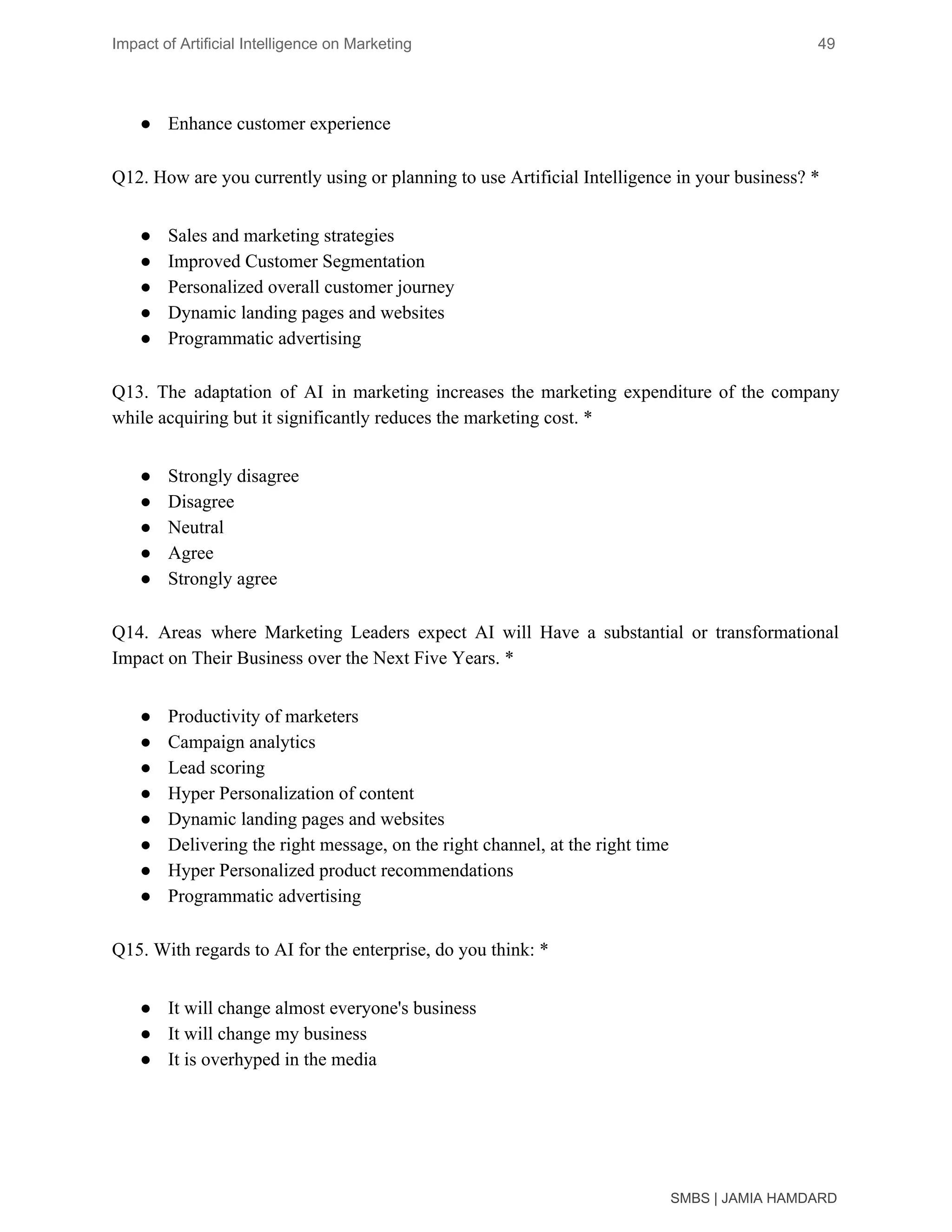 Impact of Artificial Intelligence on Marketing 49
● Enhance customer experience
Q12. How are you currently using or planning to use Artificial Intelligence in your business? *
● Sales and marketing strategies
● Improved Customer Segmentation
● Personalized overall customer journey
● Dynamic landing pages and websites
● Programmatic advertising
Q13. The adaptation of AI in marketing increases the marketing expenditure of the company
while acquiring but it significantly reduces the marketing cost. *
● Strongly disagree
● Disagree
● Neutral
● Agree
● Strongly agree
Q14. Areas where Marketing Leaders expect AI will Have a substantial or transformational
Impact on Their Business over the Next Five Years. *
● Productivity of marketers
● Campaign analytics
● Lead scoring
● Hyper Personalization of content
● Dynamic landing pages and websites
● Delivering the right message, on the right channel, at the right time
● Hyper Personalized product recommendations
● Programmatic advertising
Q15. With regards to AI for the enterprise, do you think: *
● It will change almost everyone's business
● It will change my business
● It is overhyped in the media
SMBS | JAMIA HAMDARD
 